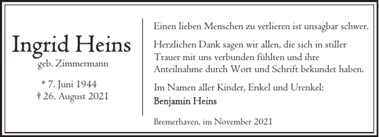 <p>Einen lieben Menschen zu verlieren ist unsagbar schwer.<br />geb. Zimmermann<br />* 7. Juni 1944<br />† 26. August 2021</p>
<p>Herzlichen Dank sagen wir allen, die sich in stiller<br />Trauer mit uns verbunden fühlten und ihre<br />Anteilnahme durch Wort und Schrift bekundet haben.<br />Im Namen aller Kinder, Enkel und Urenkel:<br />Bremerhaven, im November 2021</p>