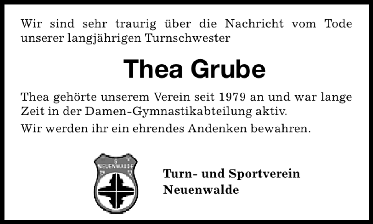 <p>Wir sind sehr traurig über die Nachricht vom Tode<br />unserer langjährigen Turnschwester</p><p>Thea Grube<br />Thea gehörte unserem Verein seit 1979 an und war lange<br />Zeit in der Damen-Gymnastikabteilung aktiv.<br />Wir werden ihr ein ehrendes Andenken bewahren.</p><p>Turn- und Sportverein<br />Neuenwalde</p>
