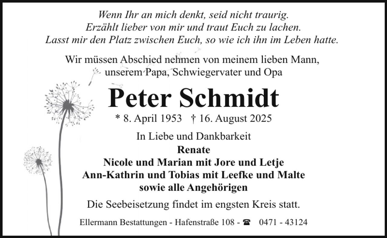 <p>Wenn Ihr an mich denkt, seid nicht traurig.<br />Erzählt lieber von mir und traut Euch zu lachen.<br />Lasst mir den Platz zwischen Euch, so wie ich ihn im Leben hatte.<br />Wir müssen Abschied nehmen von meinem lieben Mann,<br />unserem Papa, Schwiegervater und Opa</p><p>Peter Schmidt<br />* 8. April 1953 † 16. August 2025</p><p>In Liebe und Dankbarkeit<br />Renate<br />Nicole und Marian mit Jore und Letje<br />Ann-Kathrin und Tobias mit Leefke und Malte<br />sowie alle Angehörigen<br />Die Seebeisetzung findet im engsten Kreis statt.<br />Ellermann Bestattungen - Hafenstraße 108 - ( 0471 - 43124</p>