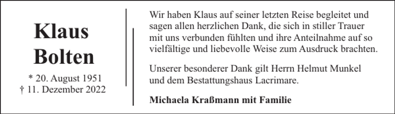 <p>Klaus<br />Bolten<br />* 20. August 1951<br />† 11. Dezember 2022</p><p>Wir haben Klaus auf seiner letzten Reise begleitet und<br />sagen allen herzlichen Dank, die sich in stiller Trauer<br />mit uns verbunden fühlten und ihre Anteilnahme auf so<br />vielfältige und liebevolle Weise zum Ausdruck brachten.<br />Unserer besonderer Dank gilt Herrn Helmut Munkel<br />und dem Bestattungshaus Lacrimare.<br />Michaela Kraßmann mit Familie</p>