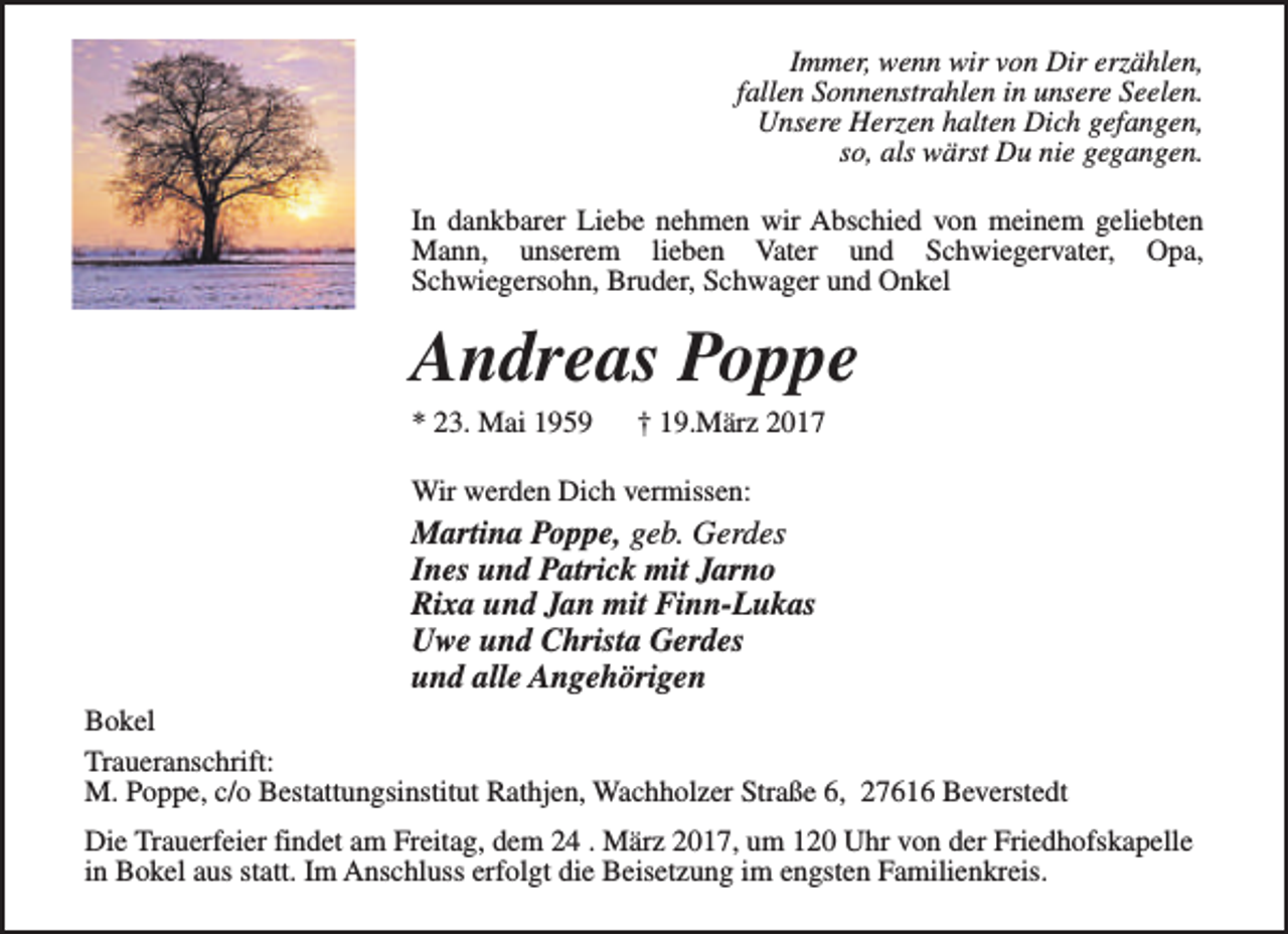 <p>Immer, wenn wir von Dir erzählen,<br />fallen Sonnenstrahlen in unsere Seelen.<br />Unsere Herzen halten Dich gefangen,<br />so, als wärst Du nie gegangen.<br />In dankbarer Liebe nehmen wir Abschied von meinem geliebten<br />Mann, unserem lieben Vater und Schwiegervater, Opa,<br />Schwiegersohn, Bruder, Schwager und Onkel</p><p>Andreas Poppe<br />* 23. Mai 1959</p><p>† 19.März 2017</p><p>Wir werden Dich vermissen:</p><p>Martina Poppe, geb. Gerdes<br />Ines und Patrick mit Jarno<br />Rixa und Jan mit Finn-Lukas<br />Uwe und Christa Gerdes<br />und alle Angehörigen<br />Bokel<br />Traueranschrift:<br />M. Poppe, c/o Bestattungsinstitut Rathjen, Wachholzer Straße 6, 27616 Beverstedt<br />Die Trauerfeier findet am Freitag, dem 24 . März 2017, um 120 Uhr von der Friedhofskapelle<br />in Bokel aus statt. Im Anschluss erfolgt die Beisetzung im engsten Familienkreis.</p>