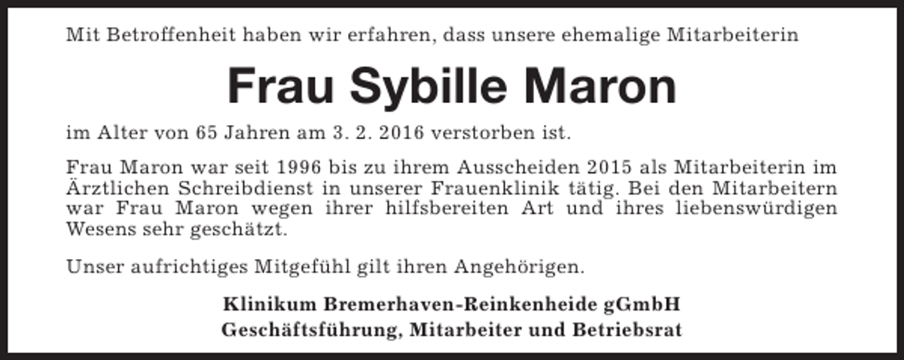 <p>Mit Betroffenheit haben wir erfahren, dass unsere ehemalige Mitarbeiterin</p><p>Frau Sybille Maron</p><p>im Alter von 65 Jahren am 3. 2. 2016 verstorben ist.</p><p>Frau Maron war seit 1996 bis zu ihrem Ausscheiden 2015 als Mitarbeiterin im<br />Ärztlichen Schreibdienst in unserer Frauenklinik tätig. Bei den Mitarbeitern<br />war Frau Maron wegen ihrer hilfsbereiten Art und ihres liebenswürdigen<br />Wesens sehr geschätzt.<br />Unser aufrichtiges Mitgefühl gilt ihren Angehörigen.<br />Klinikum Bremerhaven-Reinkenheide gGmbH<br />Geschäftsführung, Mitarbeiter und Betriebsrat</p>