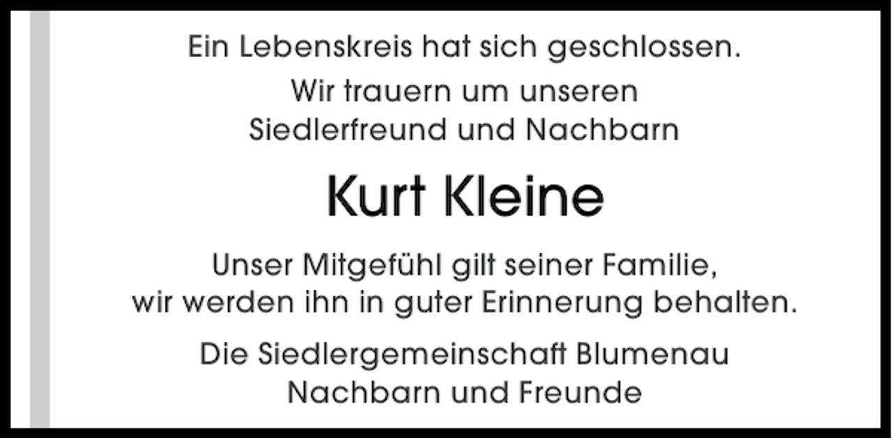 <p>Ein Lebenskreis hat sich geschlossen.<br />Wir trauern um unseren<br />Siedlerfreund und Nachbarn</p><p>Kurt Kleine<br />Unser Mitgefühl gilt seiner Familie,<br />wir werden ihn in guter Erinnerung behalten.<br />Die Siedlergemeinschaft Blumenau<br />Nachbarn und Freunde</p>