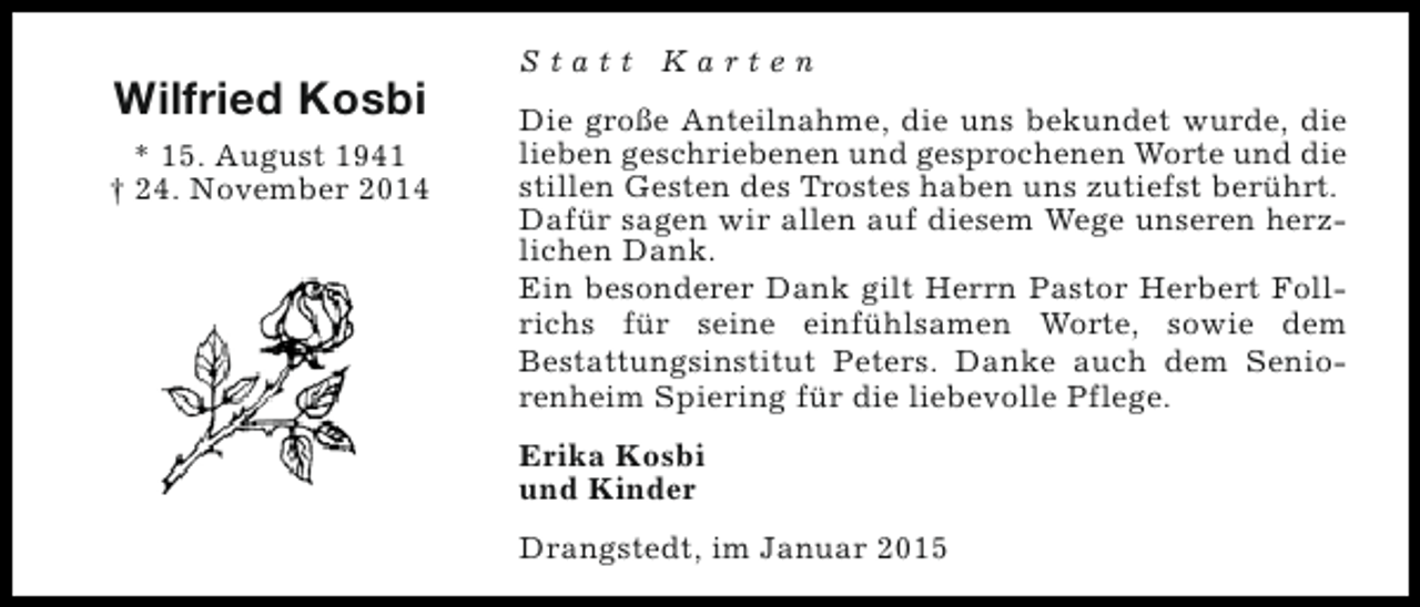 <p>Wilfried Kosbi<br />* 15. August 1941<br />† 24. November 2014</p><p>Statt Karten<br />Die große Anteilnahme, die uns bekundet wurde, die<br />lieben geschriebenen und gesprochenen Worte und die<br />stillen Gesten des Trostes haben uns zutiefst berührt.<br />Dafür sagen wir allen auf diesem Wege unseren herzlichen Dank.<br />Ein besonderer Dank gilt Herrn Pastor Herbert Follrichs für seine einfühlsamen Worte, sowie dem<br />Bestattungsinstitut Peters. Danke auch dem Seniorenheim Spiering für die liebevolle Pflege.<br />Erika Kosbi<br />und Kinder<br />Drangstedt, im Januar 2015</p>