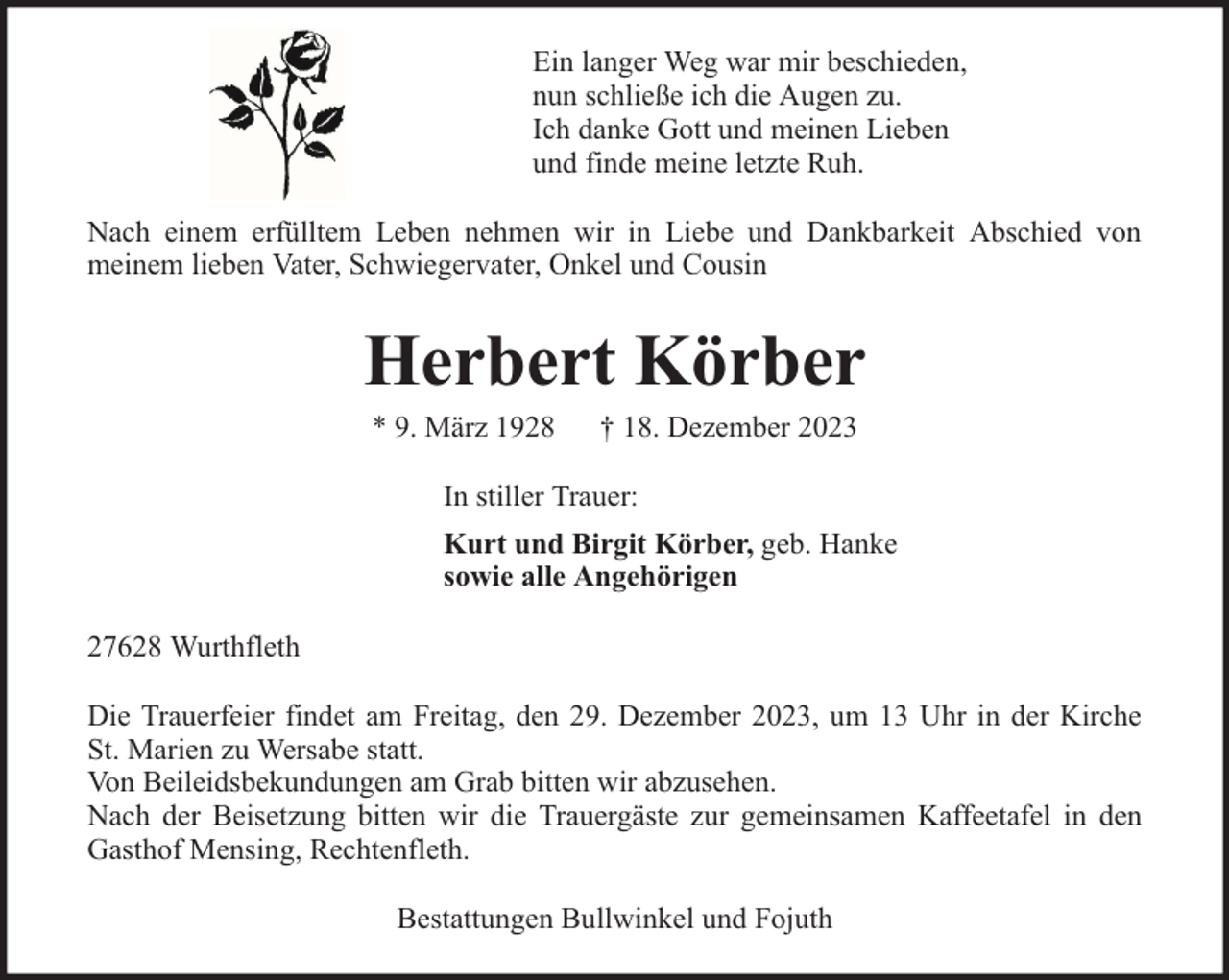 <p>Ein langer Weg war mir beschieden,<br />nun schließe ich die Augen zu.<br />Ich danke Gott und meinen Lieben<br />und finde meine letzte Ruh.<br />Nach einem erfülltem Leben nehmen wir in Liebe und Dankbarkeit Abschied von<br />meinem lieben Vater, Schwiegervater, Onkel und Cousin</p><p>Herbert Körber<br />* 9. März 1928</p><p>† 18. Dezember 2023</p><p>In stiller Trauer:<br />Kurt und Birgit Körber, geb. Hanke<br />sowie alle Angehörigen<br />27628 Wurthfleth<br />Die Trauerfeier findet am Freitag, den 29. Dezember 2023, um 13 Uhr in der Kirche<br />St. Marien zu Wersabe statt.<br />Von Beileidsbekundungen am Grab bitten wir abzusehen.<br />Nach der Beisetzung bitten wir die Trauergäste zur gemeinsamen Kaffeetafel in den<br />Gasthof Mensing, Rechtenfleth.<br />Bestattungen Bullwinkel und Fojuth</p>