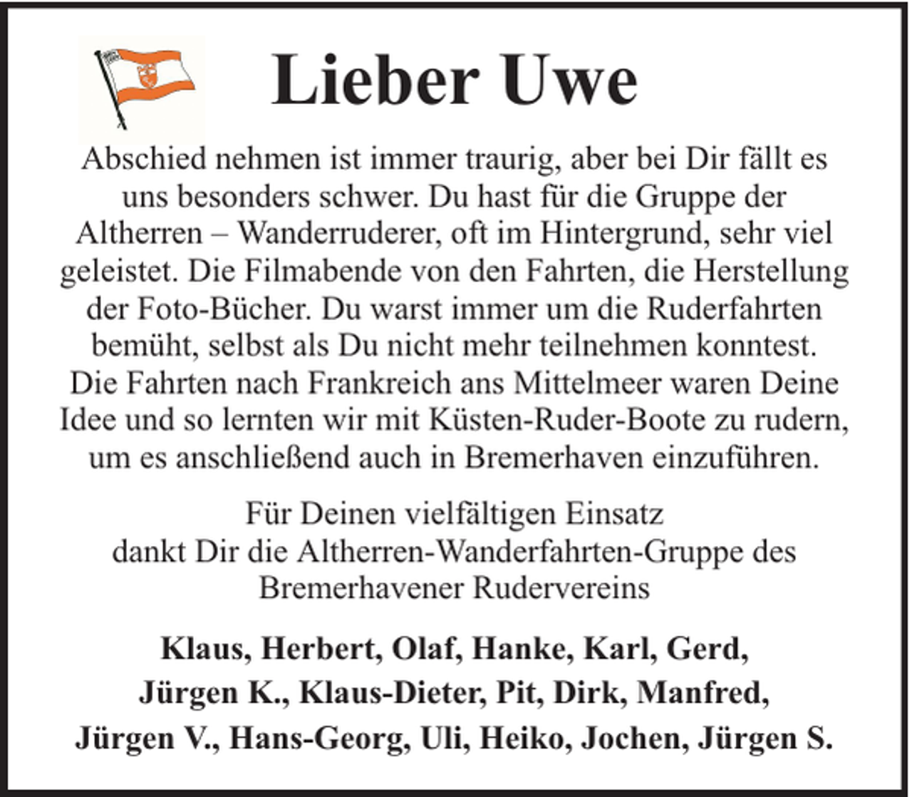 <p>Lieber Uwe<br />Abschied nehmen ist immer traurig, aber bei Dir fällt es<br />uns besonders schwer. Du hast für die Gruppe der<br />Altherren – Wanderruderer, oft im Hintergrund, sehr viel<br />geleistet. Die Filmabende von den Fahrten, die Herstellung<br />der Foto-Bücher. Du warst immer um die Ruderfahrten<br />bemüht, selbst als Du nicht mehr teilnehmen konntest.<br />Die Fahrten nach Frankreich ans Mittelmeer waren Deine<br />Idee und so lernten wir mit Küsten-Ruder-Boote zu rudern,<br />um es anschließend auch in Bremerhaven einzuführen.<br />Für Deinen vielfältigen Einsatz<br />dankt Dir die Altherren-Wanderfahrten-Gruppe des<br />Bremerhavener Rudervereins<br />Klaus, Herbert, Olaf, Hanke, Karl, Gerd,<br />Jürgen K., Klaus-Dieter, Pit, Dirk, Manfred,<br />Jürgen V., Hans-Georg, Uli, Heiko, Jochen, Jürgen S.</p>