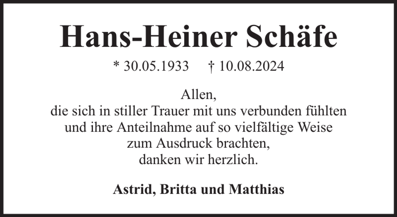 <p>Hans-Heiner Schäfe<br />* 30.05.1933</p><p>† 10.08.2024</p><p>Allen,<br />die sich in stiller Trauer mit uns verbunden fühlten<br />und ihre Anteilnahme auf so vielfältige Weise<br />zum Ausdruck brachten,<br />danken wir herzlich.<br />Astrid, Britta und Matthias</p>