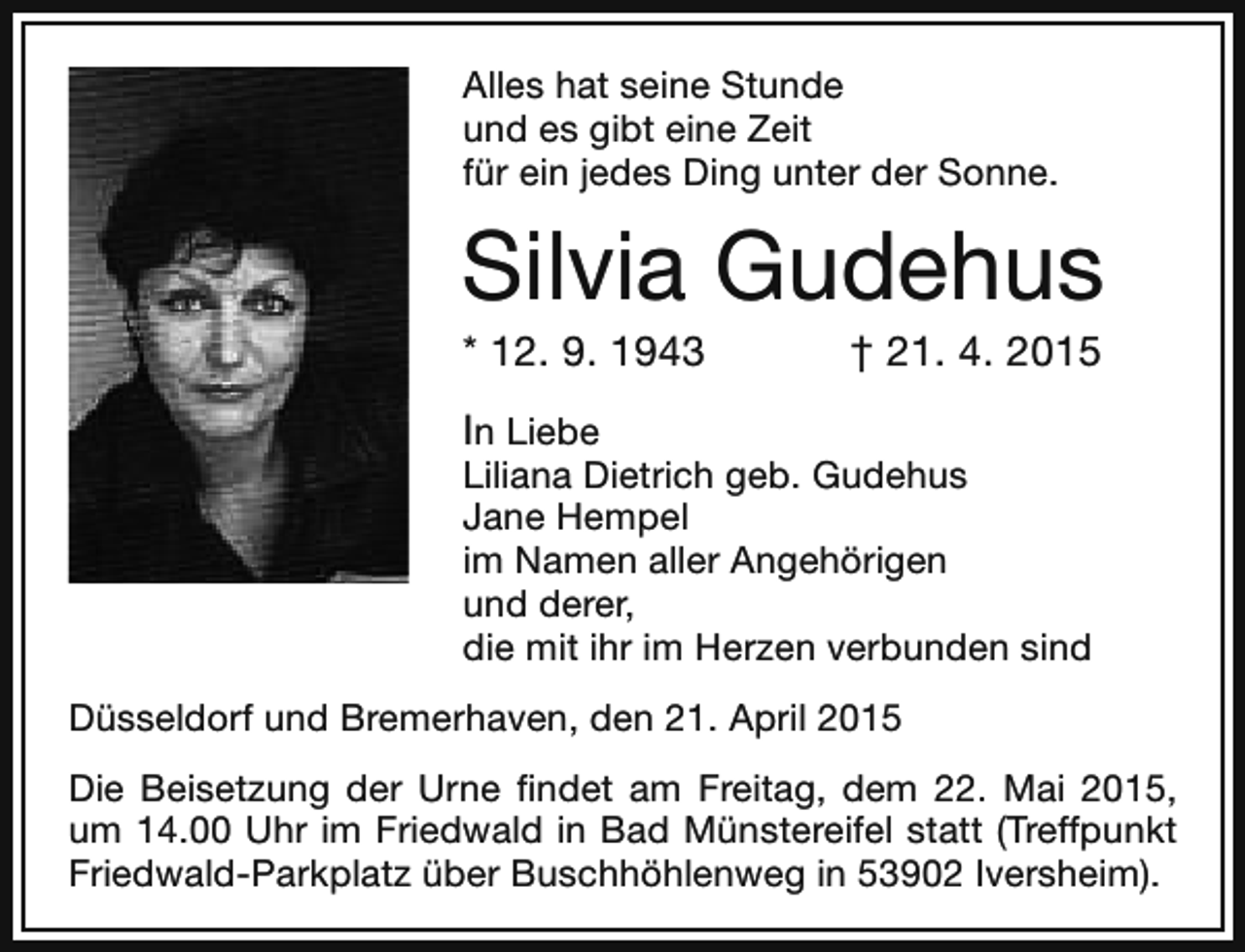<p>Alles hat seine Stunde<br />und es gibt eine Zeit<br />für ein jedes Ding unter der Sonne.</p><p>Silvia Gudehus<br />* 12. 9. 1943</p><p>† 21. 4. 2015</p><p>In Liebe</p><p>Liliana Dietrich geb. Gudehus<br />Jane Hempel<br />im Namen aller Angehörigen<br />und derer,<br />die mit ihr im Herzen verbunden sind<br />Düsseldorf und Bremerhaven, den 21. April 2015<br />Die Beisetzung der Urne findet am Freitag, dem 22. Mai 2015,<br />um 14.00 Uhr im Friedwald in Bad Münstereifel statt (Treffpunkt<br />Friedwald-Parkplatz über Buschhöhlenweg in 53902 Iversheim).</p>