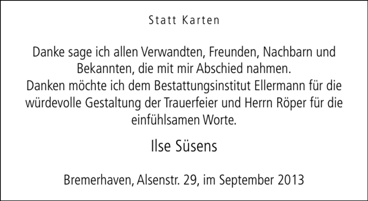 <p>Statt Karten</p><p>Danke sage ich allen Verwandten, Freunden, Nachbarn und<br />Bekannten, die mit mir Abschied nahmen.<br />Danken möchte ich dem Bestattungsinstitut Ellermann für die<br />würdevolle Gestaltung der Trauerfeier und Herrn Röper für die<br />einfühlsamen Worte.</p><p>Ilse Süsens<br />Bremerhaven, Alsenstr. 29, im September 2013</p>
