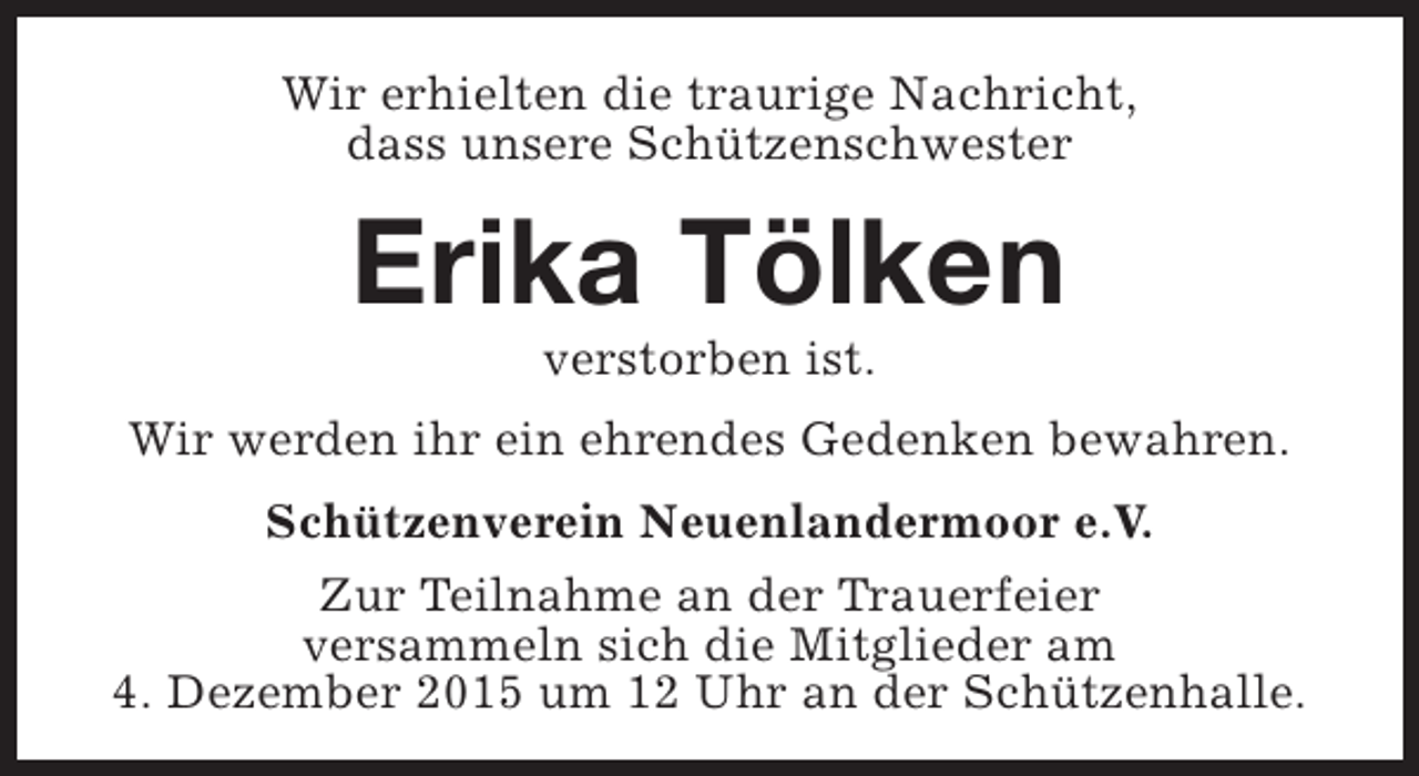 <p>Wir erhielten die traurige Nachricht,<br />dass unsere Schützenschwester</p><p>Erika Tölken<br />verstorben ist.</p><p>Wir werden ihr ein ehrendes Gedenken bewahren.<br />Schützenverein Neuenlandermoor e.V.<br />Zur Teilnahme an der Trauerfeier<br />versammeln sich die Mitglieder am<br />4. Dezember 2015 um 12 Uhr an der Schützenhalle.</p>