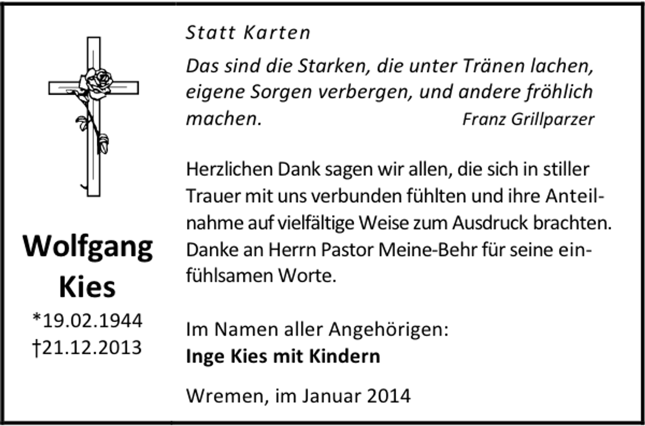 <p>Statt Karten<br />Das sind die Starken, die unter Tränen lachen,<br />eigene Sorgen verbergen, und andere fröhlich<br />machen.<br />Franz Grillparzer</p>
<p>Wolfgang<br />Kies<br />*19.02.1944<br />†21.12.2013</p>
<p>Herzlichen Dank sagen wir allen, die sich in stiller<br />Trauer mit uns verbunden fühlten und ihre Anteilnahme auf vielfältige Weise zum Ausdruck brachten.<br />Danke an Herrn Pastor Meine-Behr für seine einfühlsamen Worte.<br />Im Namen aller Angehörigen:<br />Inge Kies mit Kindern<br />Wremen, im Januar 2014</p>