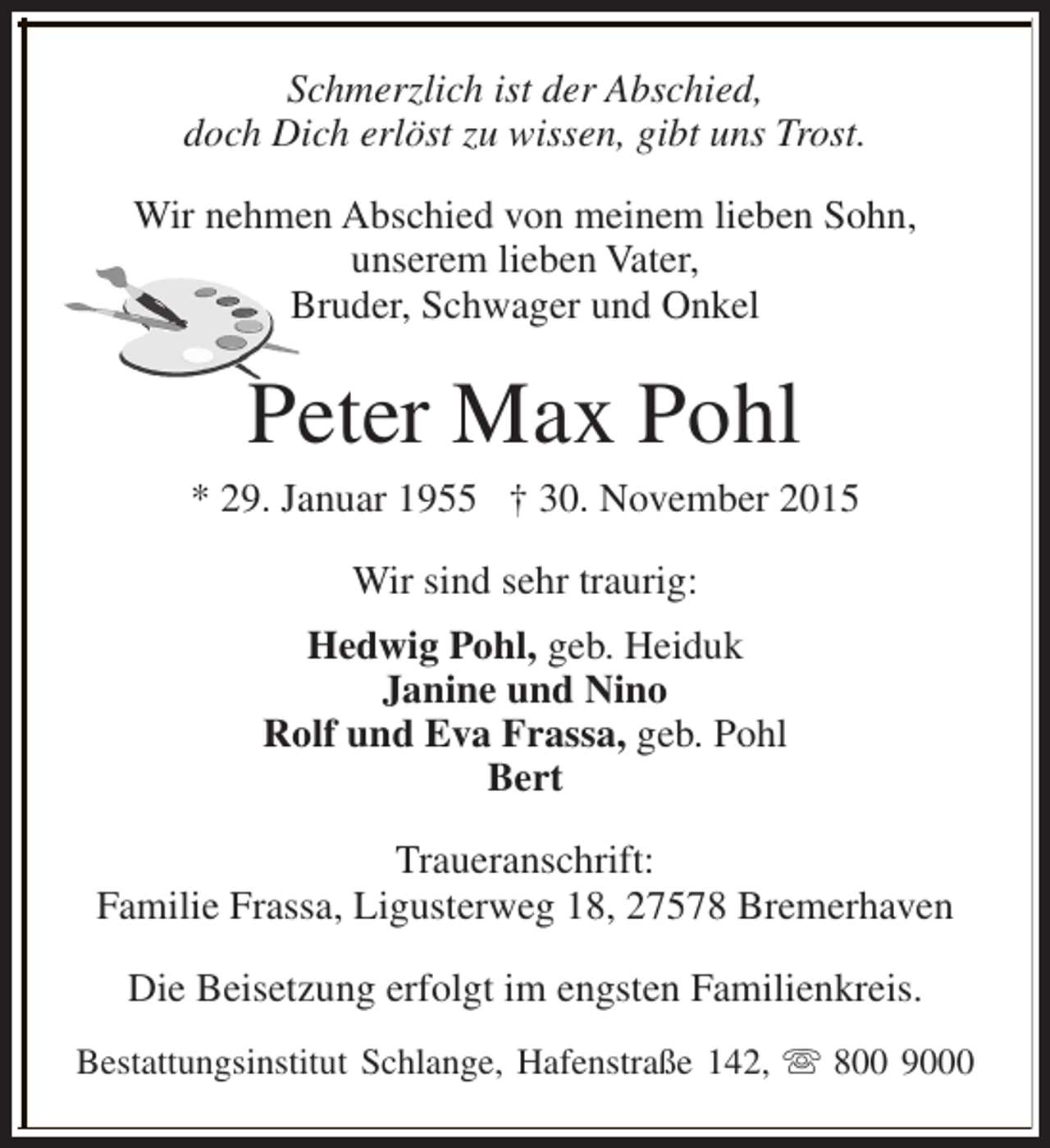 <p>Schmerzlich ist der Abschied,<br />doch Dich erlöst zu wissen, gibt uns Trost.<br />Wir nehmen Abschied von meinem lieben Sohn,<br />unserem lieben Vater,<br />Bruder, Schwager und Onkel</p><p>Peter Max Pohl</p><p>* 29. Januar 1955 † 30. November 2015<br />Wir sind sehr traurig:<br />Hedwig Pohl, geb. Heiduk<br />Janine und Nino<br />Rolf und Eva Frassa, geb. Pohl<br />Bert<br />Traueranschrift:<br />Familie Frassa, Ligusterweg 18, 27578 Bremerhaven<br />Die Beisetzung erfolgt im engsten Familienkreis.<br />Bestattungsinstitut Schlange, Hafenstraße 142, s 800 9000</p>