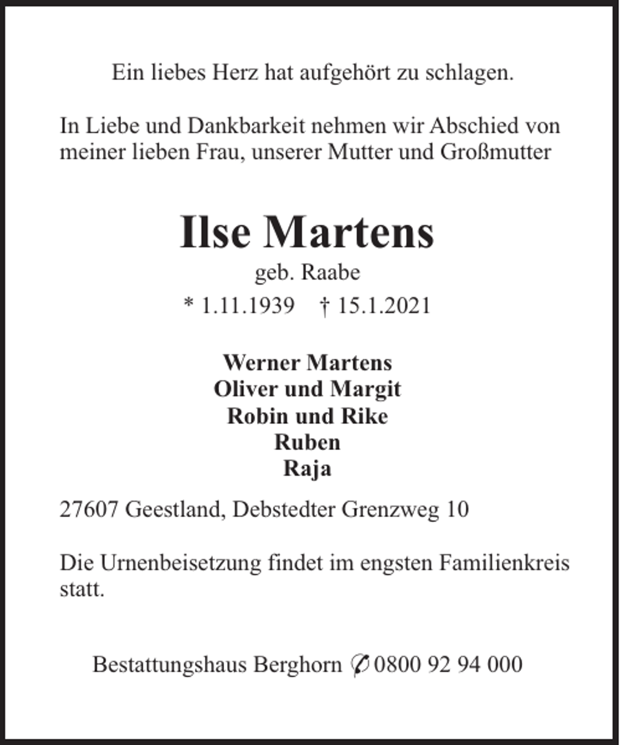 <p>Ein liebes Herz hat aufgehört zu schlagen.<br />In Liebe und Dankbarkeit nehmen wir Abschied von<br />meiner lieben Frau, unserer Mutter und Großmutter</p><p>Ilse Martens<br />geb. Raabe<br />* 1.11.1939 † 15.1.2021<br />Werner Martens<br />Oliver und Margit<br />Robin und Rike<br />Ruben<br />Raja<br />27607 Geestland, Debstedter Grenzweg 10<br />Die Urnenbeisetzung findet im engsten Familienkreis<br />statt.<br />Bestattungshaus Berghorn * 0800 92 94 000</p>
