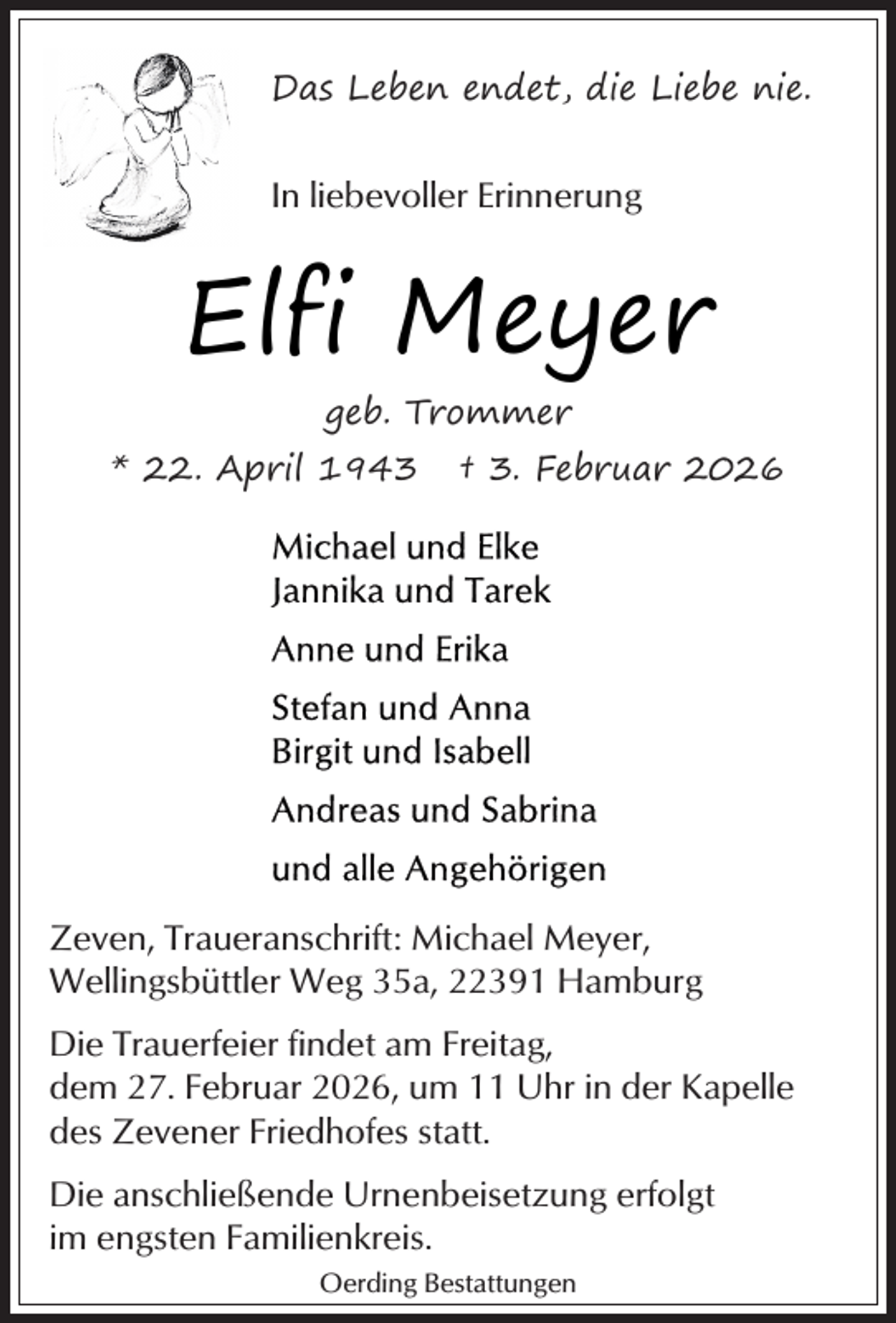 <p>Das Leben endet, die Liebe nie.</p><p>In liebevoller Erinnerung</p><p>Elfi Meyer<br />geb. Trommer<br />* 22. April 1943</p><p>† 3. Februar 2026</p><p>Zeven, Traueranschrift: Michael Meyer,<br />Wellingsbüttler Weg 35a, 22391 Hamburg<br />Die Trauerfeier findet am Freitag,<br />dem 27. Februar 2026, um 11 Uhr in der Kapelle<br />des Zevener Friedhofes statt.<br />Die anschließende Urnenbeisetzung erfolgt<br />im engsten Familienkreis.<br />Oerding Bestattungen</p>