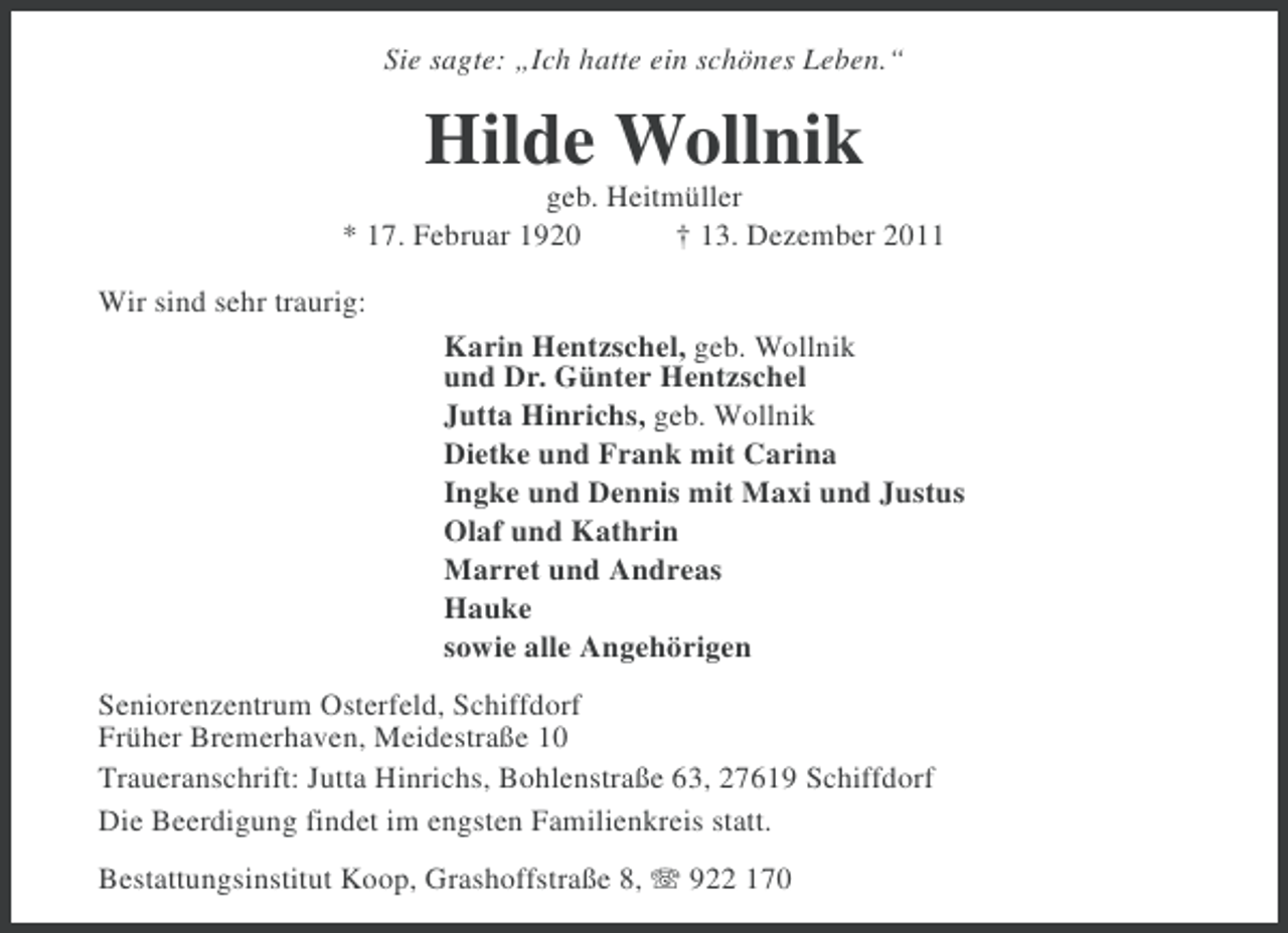 <p>Sie sagte: „Ich hatte ein schönes Leben.“</p><p>Hilde Wollnik<br />geb. Heitmüller<br />* 17. Februar 1920<br />† 13. Dezember 2011<br />Wir sind sehr traurig:<br />Karin Hentzschel, geb. Wollnik<br />und Dr. Günter Hentzschel<br />Jutta Hinrichs, geb. Wollnik<br />Dietke und Frank mit Carina<br />Ingke und Dennis mit Maxi und Justus<br />Olaf und Kathrin<br />Marret und Andreas<br />Hauke<br />sowie alle Angehörigen<br />Seniorenzentrum Osterfeld, Schiffdorf<br />Früher Bremerhaven, Meidestraße 10<br />Traueranschrift: Jutta Hinrichs, Bohlenstraße 63, 27619 Schiffdorf<br />Die Beerdigung findet im engsten Familienkreis statt.<br />Bestattungsinstitut Koop, Grashoffstraße 8, 922 170</p>