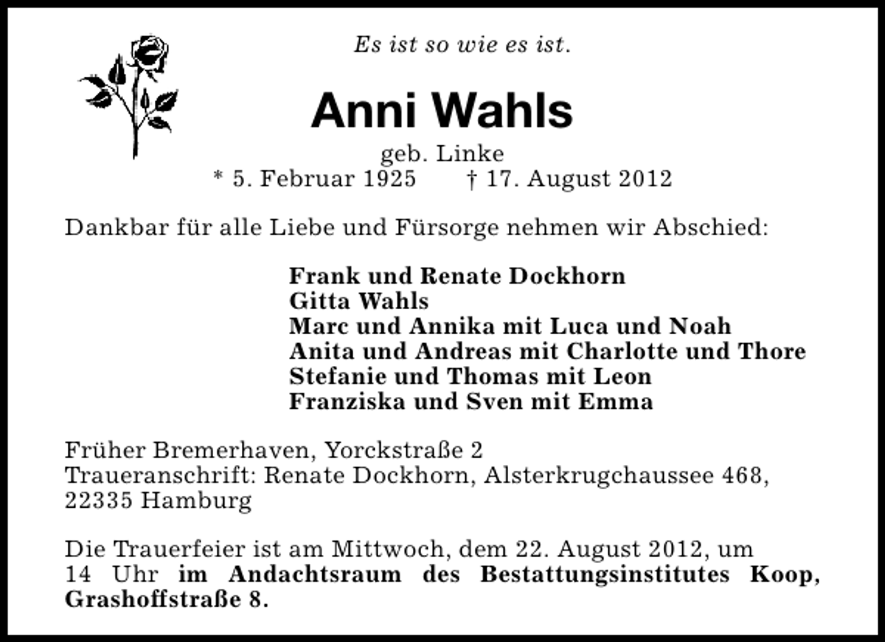 <p>Es ist so wie es ist.</p><p>Anni Wahls</p><p>geb. Linke<br />* 5. Februar 1925<br />† 17. August 2012<br />Dankbar für alle Liebe und Fürsorge nehmen wir Abschied:<br />Frank und Renate Dockhorn<br />Gitta Wahls<br />Marc und Annika mit Luca und Noah<br />Anita und Andreas mit Charlotte und Thore<br />Stefanie und Thomas mit Leon<br />Franziska und Sven mit Emma<br />Früher Bremerhaven, Yorckstraße 2<br />Traueranschrift: Renate Dockhorn, Alsterkrugchaussee 468,<br />22335 Hamburg<br />Die Trauerfeier ist am Mittwoch, dem 22. August 2012, um<br />14 Uhr im Andachtsraum des Bestattungsinstitutes Koop,<br />Grashoffstraße 8.</p>