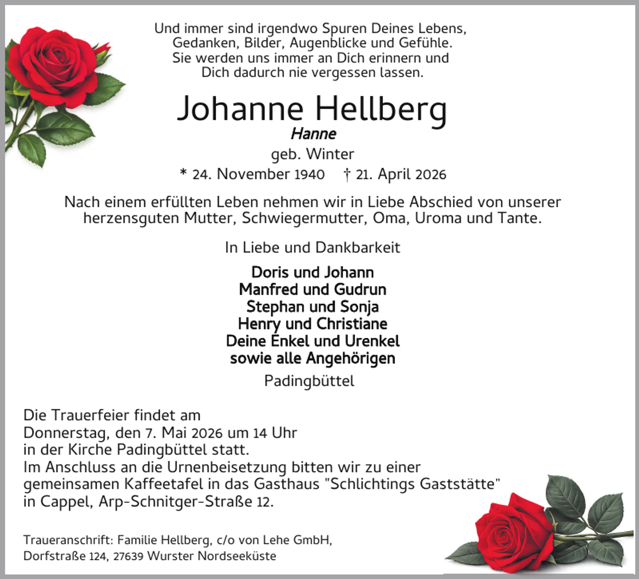 <p>Und immer sind irgendwo Spuren Deines Lebens,<br />Gedanken, Bilder, Augenblicke und Gefühle.<br />Sie werden uns immer an Dich erinnern und<br />Dich dadurch nie vergessen lassen.</p><p>Johanne Hellberg<br />Hanne<br />geb. Winter<br />* 24. November 1940 † 21. April 2026</p><p>Nach einem erfüllten Leben nehmen wir in Liebe Abschied von unserer<br />herzensguten Mutter, Schwiegermutter, Oma, Uroma und Tante.<br />In Liebe und Dankbarkeit<br />Doris und Johann<br />Manfred und Gudrun<br />Stephan und Sonja<br />Henry und Christiane<br />Deine Enkel und Urenkel<br />sowie alle Angehörigen<br />Padingbüttel<br />Die Trauerfeier ndet am<br />Donnerstag, den 7. Mai 2026 um 14 Uhr<br />in der Kirche Padingbüttel statt.<br />Im Anschluss an die Urnenbeisetzung bitten wir zu einer<br />gemeinsamen Kaffeetafel in das Gasthaus "Schlichtings Gasststätte"<br />in Cappel, Arp-Schnitger-Straße 12.<br />Traueranschrift: Familie Hellberg, c/o von Lehe GmbH,<br />Dorfstraße 124, 27639 Wurster Nordseeküste</p>