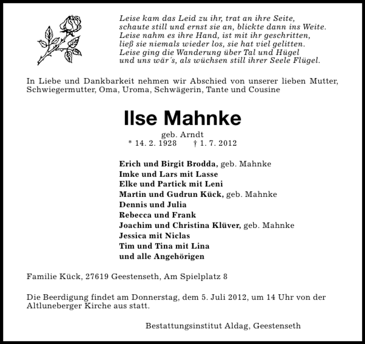 <p>Leise kam das Leid zu ihr, trat an ihre Seite,<br />schaute still und ernst sie an, blickte dann ins Weite.<br />Leise nahm es ihre Hand, ist mit ihr geschritten,<br />ließ sie niemals wieder los, sie hat viel gelitten.<br />Leise ging die Wanderung über Tal und Hügel<br />und uns wär´s, als wüchsen still ihrer Seele Flügel.<br />In Liebe und Dankbarkeit nehmen wir Abschied von unserer lieben Mutter,<br />Schwiegermutter, Oma, Uroma, Schwägerin, Tante und Cousine</p><p>Ilse Mahnke<br />geb. Arndt<br />* 14. 2. 1928<br />† 1. 7. 2012</p><p>Erich und Birgit Brodda, geb. Mahnke<br />Imke und Lars mit Lasse<br />Elke und Partick mit Leni<br />Martin und Gudrun Kück, geb. Mahnke<br />Dennis und Julia<br />Rebecca und Frank<br />Joachim und Christina Klüver, geb. Mahnke<br />Jessica mit Niclas<br />Tim und Tina mit Lina<br />und alle Angehörigen<br />Familie Kück, 27619 Geestenseth, Am Spielplatz 8<br />Die Beerdigung findet am Donnerstag, dem 5. Juli 2012, um 14 Uhr von der<br />Altluneberger Kirche aus statt.<br />Bestattungsinstitut Aldag, Geestenseth</p>