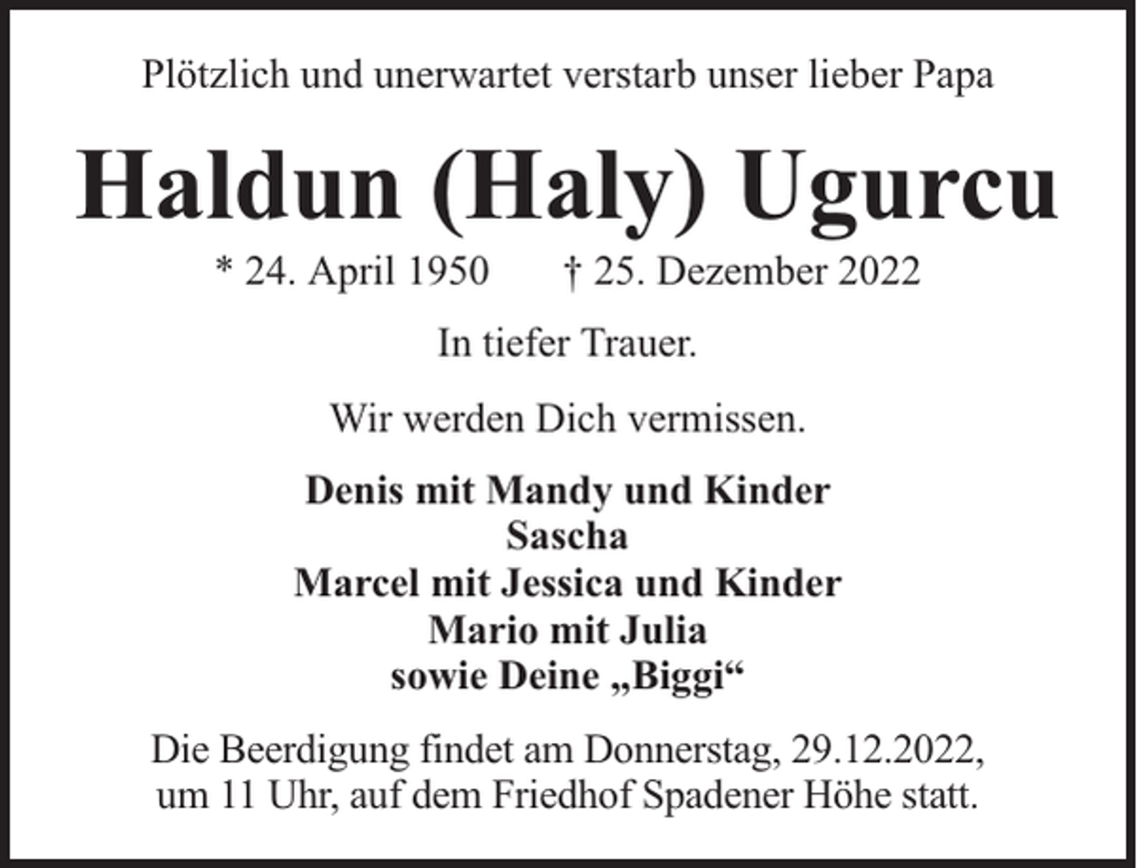 <p>Plötzlich und unerwartet verstarb unser lieber Papa</p><p>Haldun (Haly) Ugurcu<br />* 24. April 1950</p><p>† 25. Dezember 2022</p><p>In tiefer Trauer.<br />Wir werden Dich vermissen.<br />Denis mit Mandy und Kinder<br />Sascha<br />Marcel mit Jessica und Kinder<br />Mario mit Julia<br />sowie Deine „Biggi“<br />Die Beerdigung findet am Donnerstag, 29.12.2022,<br />um 11 Uhr, auf dem Friedhof Spadener Höhe statt.</p>