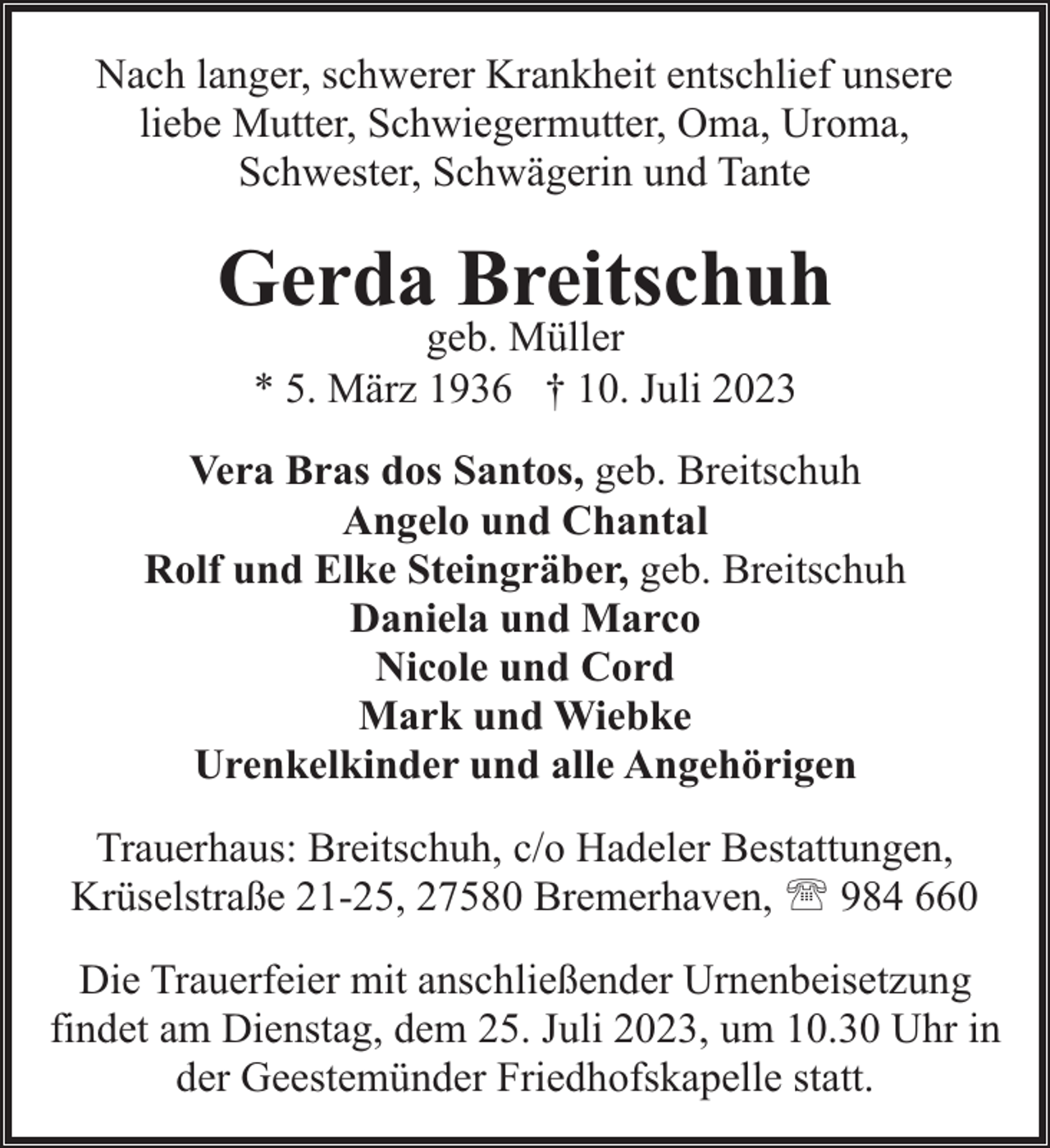 <p>Nach langer, schwerer Krankheit entschlief unsere<br />liebe Mutter, Schwiegermutter, Oma, Uroma,<br />Schwester, Schwägerin und Tante</p><p>Gerda Breitschuh<br />geb. Müller<br />* 5. März 1936 † 10. Juli 2023</p><p>Vera Bras dos Santos, geb. Breitschuh<br />Angelo und Chantal<br />Rolf und Elke Steingräber, geb. Breitschuh<br />Daniela und Marco<br />Nicole und Cord<br />Mark und Wiebke<br />Urenkelkinder und alle Angehörigen<br />Trauerhaus: Breitschuh, c/o Hadeler Bestattungen,<br />Krüselstraße 21-25, 27580 Bremerhaven, ' 984 660<br />Die Trauerfeier mit anschließender Urnenbeisetzung<br />findet am Dienstag, dem 25. Juli 2023, um 10.30 Uhr in<br />der Geestemünder Friedhofskapelle statt.</p>