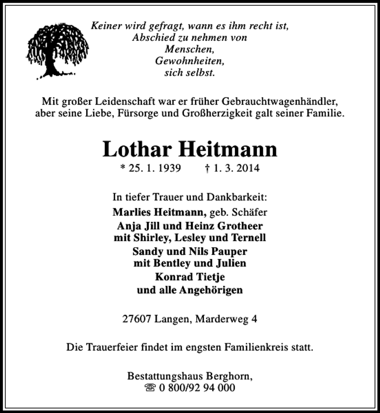 <p>Keiner wird gefragt, wann es ihm recht ist,<br />Abschied zu nehmen von<br />Menschen,<br />Gewohnheiten,<br />sich selbst.<br />Mit großer Leidenschaft war er früher Gebrauchtwagenhändler,<br />aber seine Liebe, Fürsorge und Großherzigkeit galt seiner Familie.</p><p>Lothar Heitmann<br />* 25. 1. 1939</p><p>† 1. 3. 2014</p><p>In tiefer Trauer und Dankbarkeit:<br />Marlies Heitmann, geb. Schäfer<br />Anja Jill und Heinz Grotheer<br />mit Shirley, Lesley und Ternell<br />Sandy und Nils Pauper<br />mit Bentley und Julien<br />Konrad Tietje<br />und alle Angehörigen<br />27607 Langen, Marderweg 4<br />Die Trauerfeier findet im engsten Familienkreis statt.<br />Bestattungshaus Berghorn,<br />s 0 800/92 94 000</p>