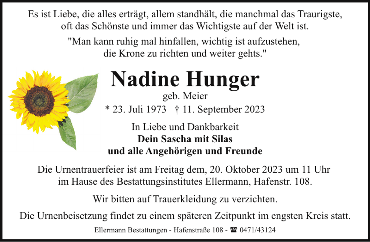 <p>Es ist Liebe, die alles erträgt, allem standhält, die manchmal das Traurigste,<br />oft das Schönste und immer das Wichtigste auf der Welt ist.<br />"Man kann ruhig mal hinfallen, wichtig ist aufzustehen,<br />die Krone zu richten und weiter gehts."</p><p>Nadine Hunger</p><p>geb. Meier<br />* 23. Juli 1973 † 11. September 2023<br />In Liebe und Dankbarkeit<br />Dein Sascha mit Silas<br />und alle Angehörigen und Freunde<br />Die Urnentrauerfeier ist am Freitag dem, 20. Oktober 2023 um 11 Uhr<br />im Hause des Bestattungsinstitutes Ellermann, Hafenstr. 108.<br />Wir bitten auf Trauerkleidung zu verzichten.<br />Die Urnenbeisetzung findet zu einem späteren Zeitpunkt im engsten Kreis statt.<br />Ellermann Bestattungen - Hafenstraße 108 - ( 0471/43124</p>