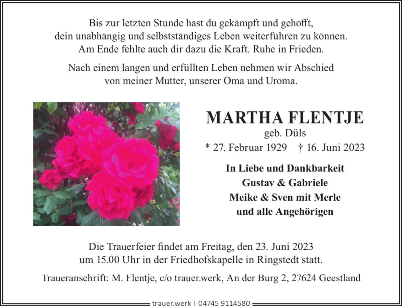 <p>Bis zur letzten Stunde hast du gekämpft und gehoﬀt,<br />dein unabhängig und selbstständiges Leben weiterführen zu können.<br />Am Ende fehlte auch dir dazu die Kraft. Ruhe in Frieden.<br />Nach einem langen und erfüllten Leben nehmen wir Abschied<br />von meiner Mutter, unserer Oma und Uroma.</p><p>MARTHA FLENTJE</p><p>geb. Düls<br />* 27. Februar 1929 † 16. Juni 2023<br />In Liebe und Dankbarkeit<br />Gustav &amp; Gabriele<br />Meike &amp; Sven mit Merle<br />und alle Angehörigen<br />Die Trauerfeier ﬁndet am Freitag, den 23. Juni 2023<br />um 15.00 Uhr in der Friedhofskapelle in Ringstedt statt.<br />Traueranschrift: M. Flentje, c/o trauer.werk, An der Burg 2, 27624 Geestland<br />trauer.werk | 04745 9114580</p>