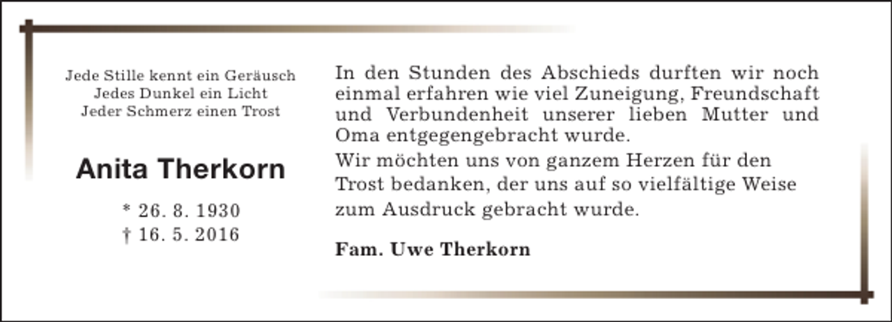 <p>Jede Stille kennt ein Geräusch<br />Jedes Dunkel ein Licht<br />Jeder Schmerz einen Trost</p><p>Anita Therkorn<br />* 26. 8. 1930<br />† 16. 5. 2016</p><p>In den Stunden des Abschieds durften wir noch<br />einmal erfahren wie viel Zuneigung, Freundschaft<br />und Verbundenheit unserer lieben Mutter und<br />Oma entgegengebracht wurde.<br />Wir möchten uns von ganzem Herzen für den<br />Trost bedanken, der uns auf so vielfältige Weise<br />zum Ausdruck gebracht wurde.<br />Fam. Uwe Therkorn</p>