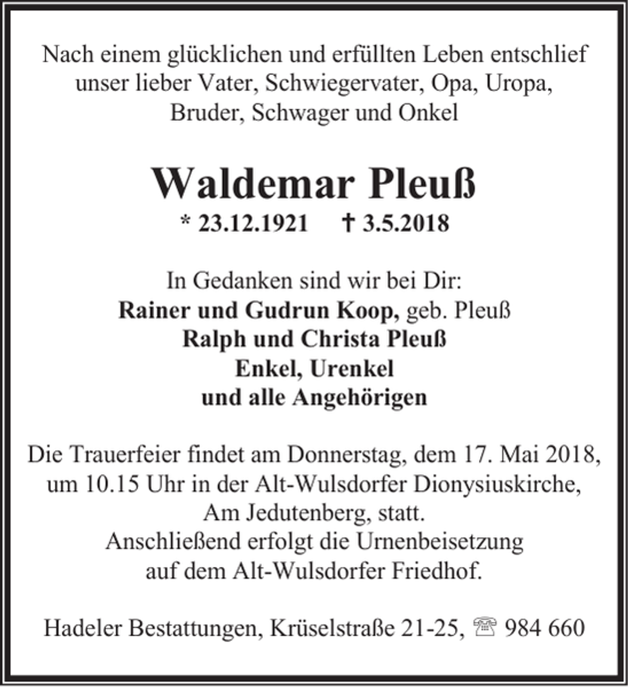 <p>Nach einem glücklichen und erfüllten Leben entschlief<br />unser lieber Vater, Schwiegervater, Opa, Uropa,<br />Bruder, Schwager und Onkel</p><p>Waldemar Pleuß<br />* 23.12.1921</p><p> 3.5.2018</p><p>In Gedanken sind wir bei Dir:<br />Rainer und Gudrun Koop, geb. Pleuß<br />Ralph und Christa Pleuß<br />Enkel, Urenkel<br />und alle Angehörigen<br />Die Trauerfeier findet am Donnerstag, dem 17. Mai 2018,<br />um 10.15 Uhr in der Alt-Wulsdorfer Dionysiuskirche,<br />Am Jedutenberg, statt.<br />Anschließend erfolgt die Urnenbeisetzung<br />auf dem Alt-Wulsdorfer Friedhof.<br />Hadeler Bestattungen, Krüselstraße 21-25,  984 660</p>