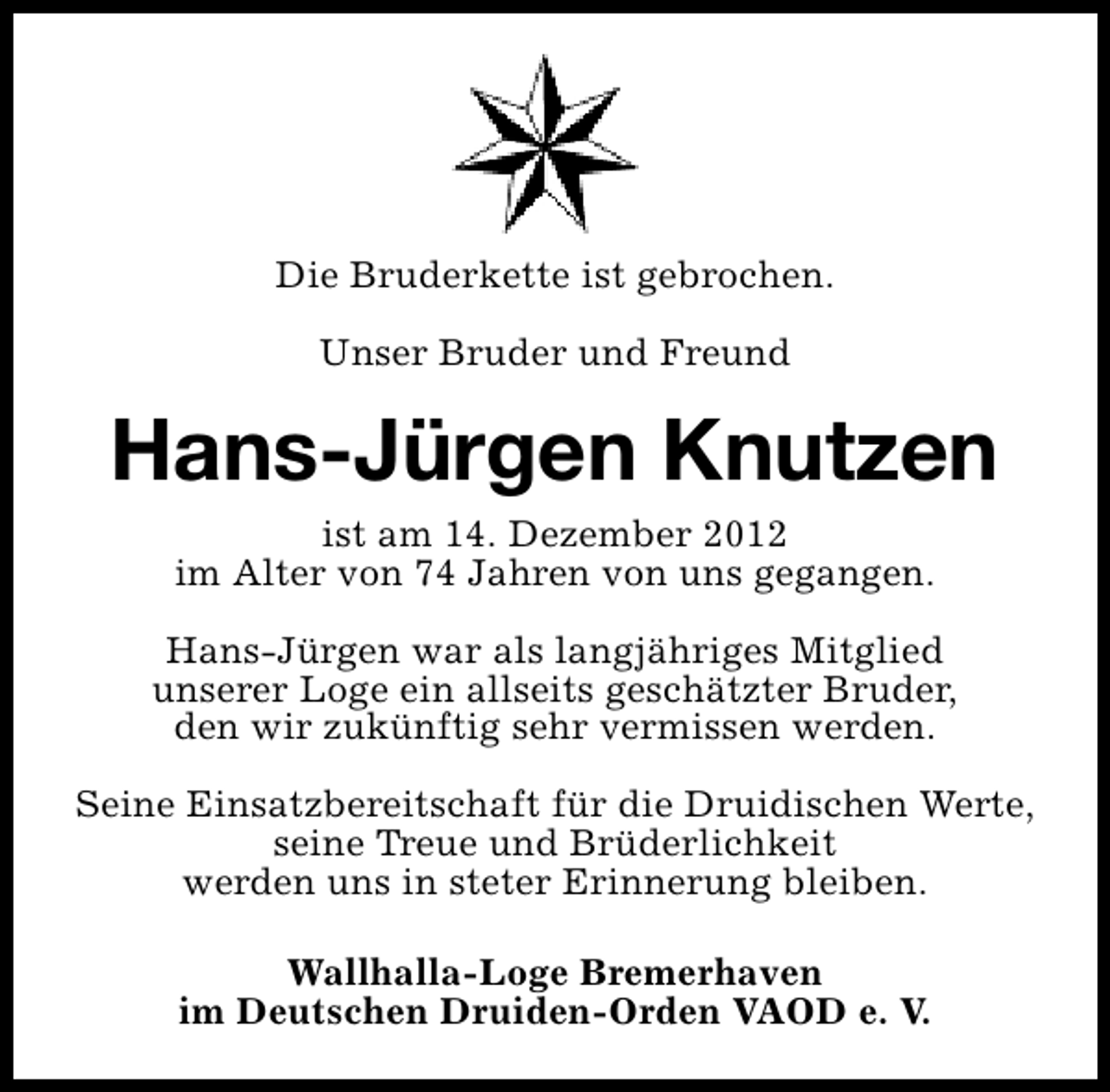 <p>Die Bruderkette ist gebrochen.<br />Unser Bruder und Freund</p><p>Hans-Jürgen Knutzen<br />ist am 14. Dezember 2012<br />im Alter von 74 Jahren von uns gegangen.<br />Hans-Jürgen war als langjähriges Mitglied<br />unserer Loge ein allseits geschätzter Bruder,<br />den wir zukünftig sehr vermissen werden.<br />Seine Einsatzbereitschaft für die Druidischen Werte,<br />seine Treue und Brüderlichkeit<br />werden uns in steter Erinnerung bleiben.<br />Wallhalla-Loge Bremerhaven<br />im Deutschen Druiden-Orden VAOD e. V.</p>