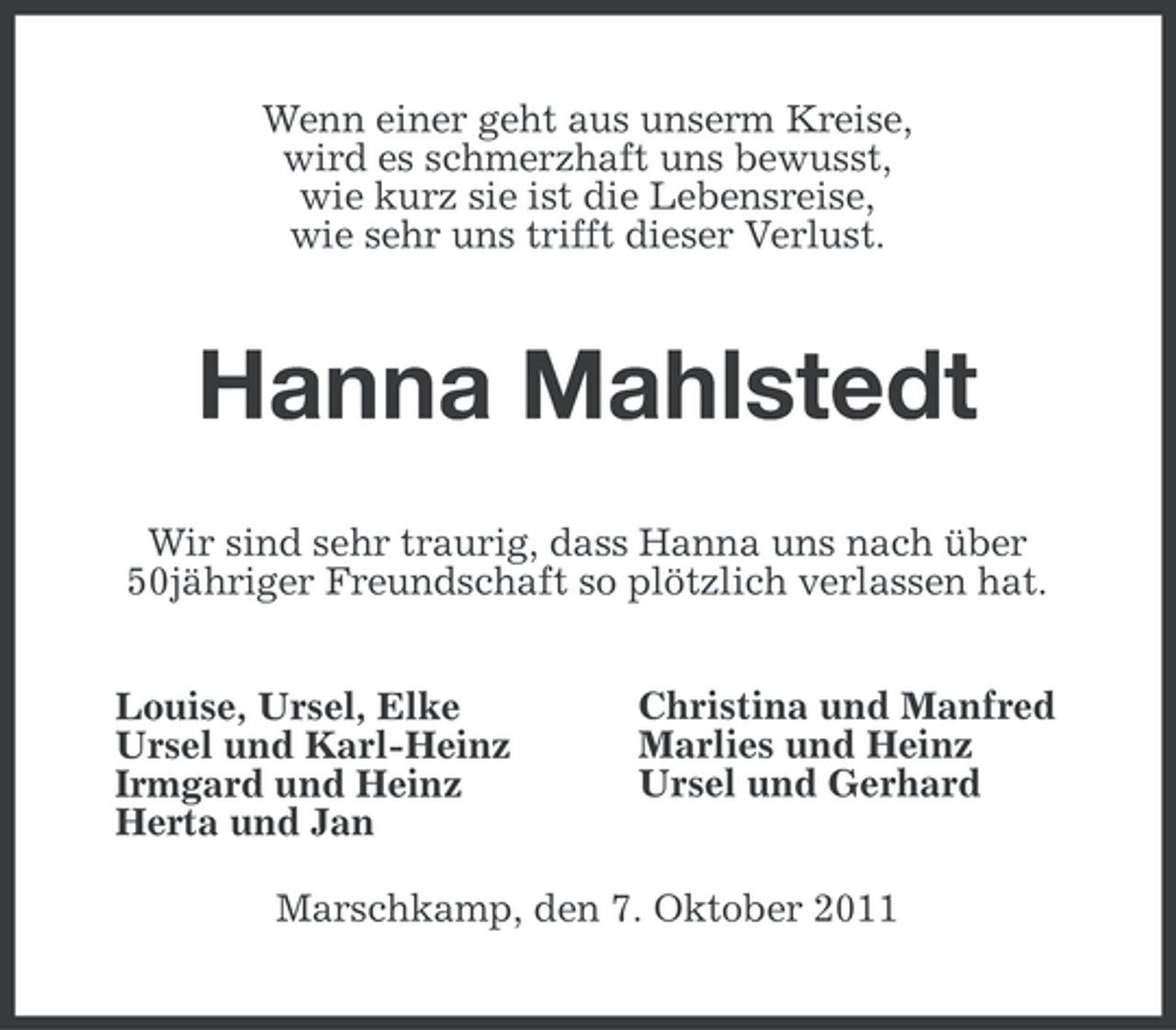 <p>Wenn einer geht aus unserm Kreise,<br />wird es schmerzhaft uns bewusst,<br />wie kurz sie ist die Lebensreise,<br />wie sehr uns trifft dieser Verlust.</p>
<p>Hanna Mahlstedt<br />Wir sind sehr traurig, dass Hanna uns nach über<br />50jähriger Freundschaft so plötzlich verlassen hat.<br />Louise, Ursel, Elke<br />Ursel und Karl-Heinz<br />Irmgard und Heinz<br />Herta und Jan</p>
<p>Christina und Manfred<br />Marlies und Heinz<br />Ursel und Gerhard</p>
<p>Marschkamp, den 7. Oktober 2011</p>
<p><a href="http://www.verseschmiede.com/trauer.htm" title="http://www.verseschmiede.com/trauer.htm">Text von www.verseschmiede.com</a></p>