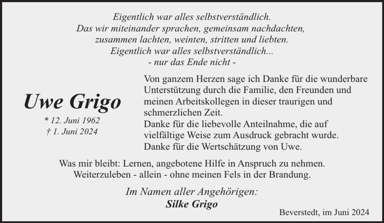 <p>Eigentlich war alles selbstverständlich.<br />Das wir miteinander sprachen, gemeinsam nachdachten,<br />zusammen lachten, weinten, stritten und liebten.<br />Eigentlich war alles selbstverständlich...<br />- nur das Ende nicht -</p><p>Uwe Grigo<br />* 12. Juni 1962<br />† 1. Juni 2024</p><p>Von ganzem Herzen sage ich Danke für die wunderbare<br />Unterstützung durch die Familie, den Freunden und<br />meinen Arbeitskollegen in dieser traurigen und<br />schmerzlichen Zeit.<br />Danke für die liebevolle Anteilnahme, die auf<br />vielfältige Weise zum Ausdruck gebracht wurde.<br />Danke für die Wertschätzung von Uwe.</p><p>Was mir bleibt: Lernen, angebotene Hilfe in Anspruch zu nehmen.<br />Weiterzuleben - allein - ohne meinen Fels in der Brandung.</p><p>Im Namen aller Angehörigen:<br />Silke Grigo</p><p>Beverstedt, im Juni 2024</p>