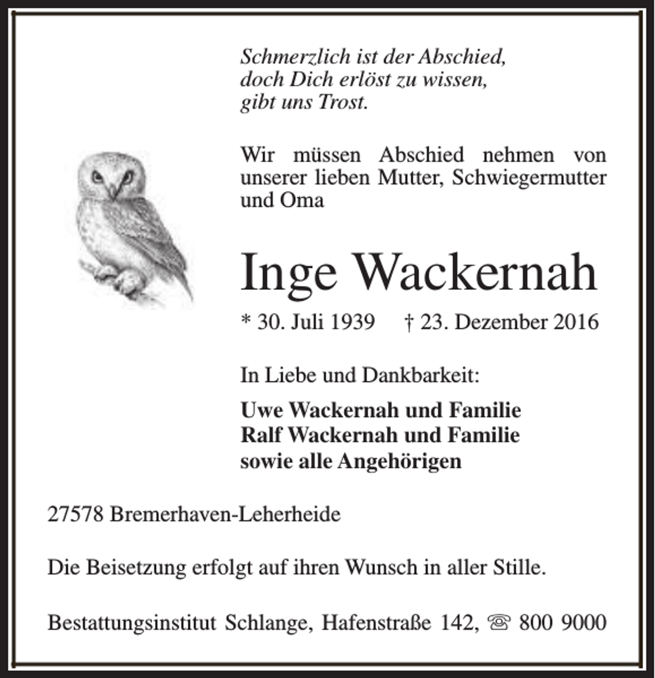 <p>Schmerzlich ist der Abschied,<br />doch Dich erlöst zu wissen,<br />gibt uns Trost.<br />Wir müssen Abschied nehmen von<br />unserer lieben Mutter, Schwiegermutter<br />und Oma</p><p>Inge Wackernah<br />* 30. Juli 1939</p><p>† 23. Dezember 2016</p><p>In Liebe und Dankbarkeit:<br />Uwe Wackernah und Familie<br />Ralf Wackernah und Familie<br />sowie alle Angehörigen<br />27578 Bremerhaven-Leherheide<br />Die Beisetzung erfolgt auf ihren Wunsch in aller Stille.<br />Bestattungsinstitut Schlange, Hafenstraße 142, s 800 9000</p>