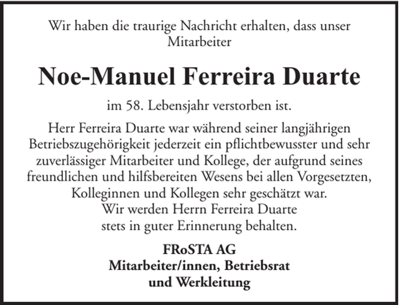 <p>Wir haben die traurige Nachricht erhalten, dass unser<br />Mitarbeiter</p><p>Noe-Manuel Ferreira Duarte<br />im 58. Lebensjahr verstorben ist.<br />Herr Ferreira Duarte war während seiner langjährigen<br />Betriebszugehörigkeit jederzeit ein pflichtbewusster und sehr<br />zuverlässiger Mitarbeiter und Kollege, der aufgrund seines<br />freundlichen und hilfsbereiten Wesens bei allen Vorgesetzten,<br />Kolleginnen und Kollegen sehr geschätzt war.<br />Wir werden Herrn Ferreira Duarte<br />stets in guter Erinnerung behalten.<br />FRoSTA AG<br />Mitarbeiter/innen, Betriebsrat<br />und Werkleitung</p>
