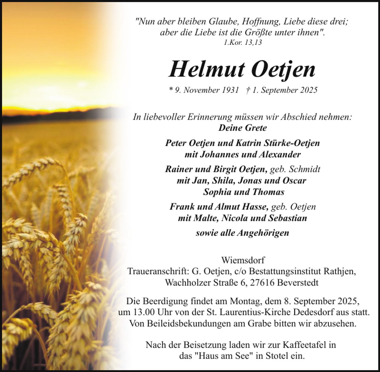 <p>"Nun aber bleiben Glaube, Hoffnung, Liebe diese drei;<br />aber die Liebe ist die Größte unter ihnen".<br />1.Kor. 13,13</p><p>Helmut Oetjen</p><p>* 9. November 1931 † 1. September 2025</p><p>In liebevoller Erinnerung müssen wir Abschied nehmen:<br />Deine Grete<br />Peter Oetjen und Katrin Stürke-Oetjen<br />mit Johannes und Alexander<br />Rainer und Birgit Oetjen, geb. Schmidt<br />mit Jan, Shila, Jonas und Oscar<br />Sophia und Thomas<br />Frank und Almut Hasse, geb. Oetjen<br />mit Malte, Nicola und Sebastian<br />sowie alle Angehörigen<br />Wiemsdorf<br />Traueranschrift: G. Oetjen, c/o Bestattungsinstitut Rathjen,<br />Wachholzer Straße 6, 27616 Beverstedt<br />Die Beerdigung findet am Montag, dem 8. September 2025,<br />um 13.00 Uhr von der St. Laurentius-Kirche Dedesdorf aus statt.<br />Von Beileidsbekundungen am Grabe bitten wir abzusehen.<br />Nach der Beisetzung laden wir zur Kaffeetafel in<br />das "Haus am See" in Stotel ein.</p>