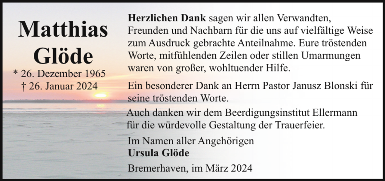 <p>Matthias<br />Glöde</p><p>* 26. Dezember 1965<br />† 26. Januar 2024</p><p>Herzlichen Dank sagen wir allen Verwandten,<br />Freunden und Nachbarn für die uns auf vielfältige Weise<br />zum Ausdruck gebrachte Anteilnahme. Eure tröstenden<br />Worte, mitfühlenden Zeilen oder stillen Umarmungen<br />waren von großer, wohltuender Hilfe.<br />Ein besonderer Dank an Herrn Pastor Janusz Blonski für<br />seine tröstenden Worte.<br />Auch danken wir dem Beerdigungsinstitut Ellermann<br />für die würdevolle Gestaltung der Trauerfeier.<br />Im Namen aller Angehörigen<br />Ursula Glöde<br />Bremerhaven, im März 2024</p>