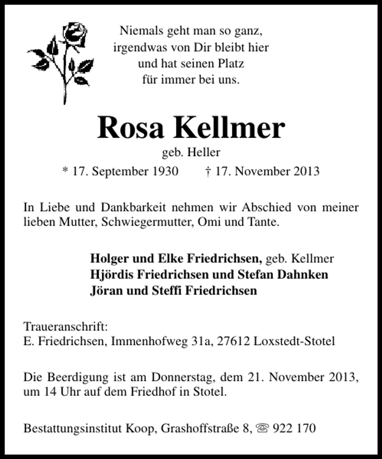<p>Niemals geht man so ganz,<br />irgendwas von Dir bleibt hier<br />und hat seinen Platz<br />für immer bei uns.</p><p>Rosa Kellmer</p><p>geb. Heller<br />* 17. September 1930<br />† 17. November 2013<br />In Liebe und Dankbarkeit nehmen wir Abschied von meiner<br />lieben Mutter, Schwiegermutter, Omi und Tante.<br />Holger und Elke Friedrichsen, geb. Kellmer<br />Hjördis Friedrichsen und Stefan Dahnken<br />Jöran und Steffi Friedrichsen<br />Traueranschrift:<br />E. Friedrichsen, Immenhofweg 31a, 27612 Loxstedt-Stotel<br />Die Beerdigung ist am Donnerstag, dem 21. November 2013,<br />um 14 Uhr auf dem Friedhof in Stotel.<br />Bestattungsinstitut Koop, Grashoffstraße 8, s 922 170</p>