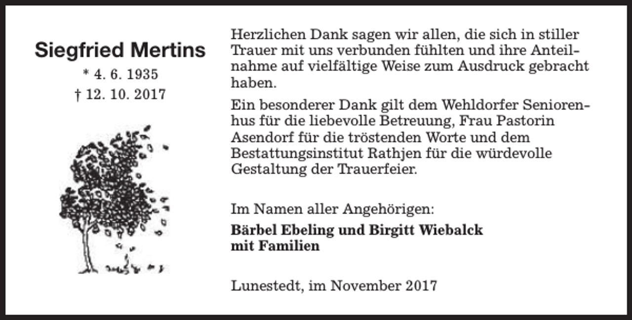 <p>Siegfried Mertins<br />* 4. 6. 1935<br />† 12. 10. 2017</p><p>Herzlichen Dank sagen wir allen, die sich in stiller<br />Trauer mit uns verbunden fühlten und ihre Anteilnahme auf vielfältige Weise zum Ausdruck gebracht<br />haben.<br />Ein besonderer Dank gilt dem Wehldorfer Seniorenhus für die liebevolle Betreuung, Frau Pastorin<br />Asendorf für die tröstenden Worte und dem<br />Bestattungsinstitut Rathjen für die würdevolle<br />Gestaltung der Trauerfeier.<br />Im Namen aller Angehörigen:<br />Bärbel Ebeling und Birgitt Wiebalck<br />mit Familien<br />Lunestedt, im November 2017</p>