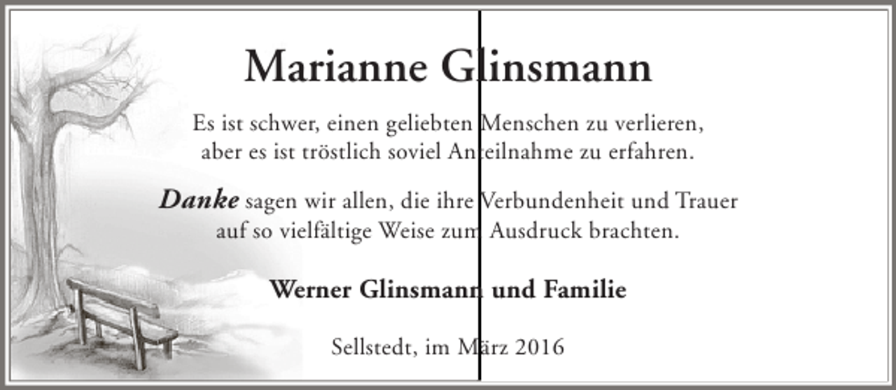 <p>Marianne Glinsmann<br />Es ist schwer, einen geliebten Menschen zu verlieren,<br />aber es ist tröstlich soviel Anteilnahme zu erfahren.</p><p>Danke sagen wir allen, die ihre Verbundenheit und Trauer<br />auf so vielfältige Weise zum Ausdruck brachten.</p><p>Werner Glinsmann und Familie<br />Sellstedt, im März 2016</p>