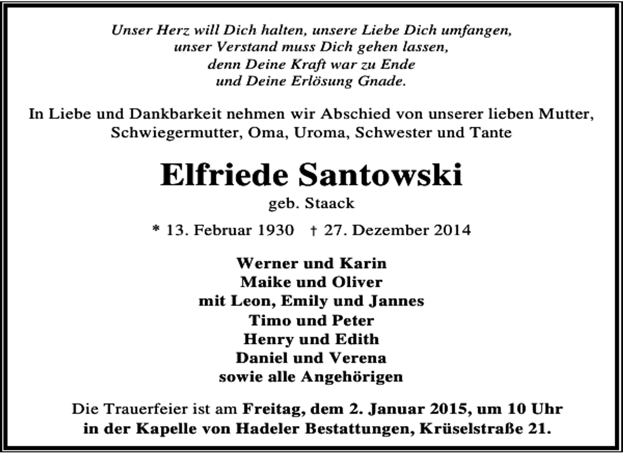 <p>Unser Herz will Dich halten, unsere Liebe Dich umfangen,<br />unser Verstand muss Dich gehen lassen,<br />denn Deine Kraft war zu Ende<br />und Deine Erlösung Gnade.</p><p>In Liebe und Dankbarkeit nehmen wir Abschied von unserer lieben Mutter,<br />Schwiegermutter, Oma, Uroma, Schwester und Tante</p><p>Elfriede Santowski<br />geb. Staack</p><p>* 13. Februar 1930 † 27. Dezember 2014<br />Werner und Karin<br />Maike und Oliver<br />mit Leon, Emily und Jannes<br />Timo und Peter<br />Henry und Edith<br />Daniel und Verena<br />sowie alle Angehörigen<br />Die Trauerfeier ist am Freitag, dem 2. Januar 2015, um 10 Uhr<br />in der Kapelle von Hadeler Bestattungen, Krüselstraße 21.</p>