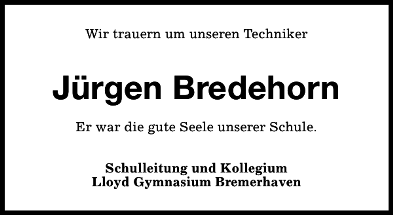 <p>Wir trauern um unseren Techniker</p><p>Jürgen Bredehorn<br />Er war die gute Seele unserer Schule.<br />Schulleitung und Kollegium<br />Lloyd Gymnasium Bremerhaven</p>