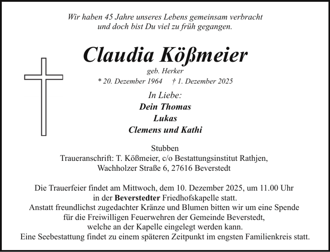 <p>Wir haben 45 Jahre unseres Lebens gemeinsam verbracht<br />und doch bist Du viel zu früh gegangen.</p><p>Claudia Kößmeier<br />geb. Herker<br />* 20. Dezember 1964 † 1. Dezember 2025</p><p>In Liebe:<br />Dein Thomas<br />Lukas<br />Clemens und Kathi<br />Stubben<br />Traueranschrift: T. Kößmeier, c/o Bestattungsinstitut Rathjen,<br />Wachholzer Straße 6, 27616 Beverstedt<br />Die Trauerfeier findet am Mittwoch, dem 10. Dezember 2025, um 11.00 Uhr<br />in der Beverstedter Friedhofskapelle statt.<br />Anstatt freundlichst zugedachter Kränze und Blumen bitten wir um eine Spende<br />für die Freiwilligen Feuerwehren der Gemeinde Beverstedt,<br />welche an der Kapelle eingelegt werden kann.<br />Eine Seebestattung findet zu einem späteren Zeitpunkt im engsten Familienkreis statt.</p>