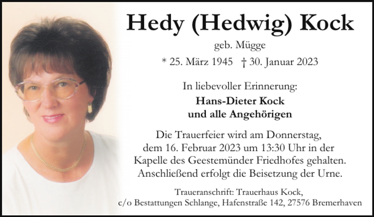 <p>Hedy (Hedwig) Kock<br />geb. Mügge<br />* 25. März 1945 † 30. Januar 2023<br />In liebevoller Erinnerung:<br />Hans-Dieter Kock<br />und alle Angehörigen<br />Die Trauerfeier wird am Donnerstag,<br />dem 16. Februar 2023 um 13:30 Uhr in der<br />Kapelle des Geestemünder Friedhofes gehalten.<br />Anschließend erfolgt die Beisetzung der Urne.<br />Traueranschrift: Trauerhaus Kock,<br />c/o Bestattungen Schlange, Hafenstraße 142, 27576 Bremerhaven</p>