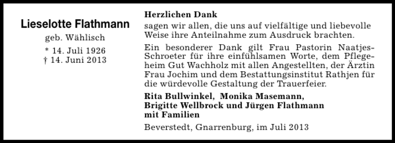<p>Lieselotte Flathmann<br />geb. Wählisch<br />* 14. Juli 1926<br />† 14. Juni 2013</p><p>Herzlichen Dank<br />sagen wir allen, die uns auf vielfältige und liebevolle<br />Weise ihre Anteilnahme zum Ausdruck brachten.<br />Ein besonderer Dank gilt Frau Pastorin NaatjesSchroeter für ihre einfühlsamen Worte, dem Pflegeheim Gut Wachholz mit allen Angestellten, der Ärztin<br />Frau Jochim und dem Bestattungsinstitut Rathjen für<br />die würdevolle Gestaltung der Trauerfeier.<br />Rita Bullwinkel, Monika Masemann,<br />Brigitte Wellbrock und Jürgen Flathmann<br />mit Familien<br />Beverstedt, Gnarrenburg, im Juli 2013</p>