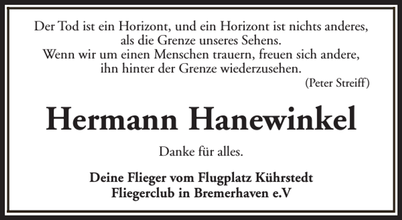 <p>Der Tod ist ein Horizont, und ein Horizont ist nichts anderes,<br />als die Grenze unseres Sehens.<br />Wenn wir um einen Menschen trauern, freuen sich andere,<br />ihn hinter der Grenze wiederzusehen.</p><p>(Peter Streiff )</p><p>Hermann Hanewinkel<br />Danke für alles.<br />Deine Flieger vom Flugplatz Kührstedt<br />Fliegerclub in Bremerhaven e.V</p>