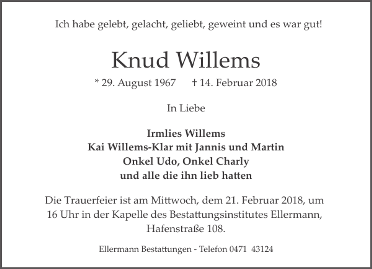 <p>Ich habe gelebt, gelacht, geliebt, geweint und es war gut!</p><p>Knud Willems<br />* 29. August 1967</p><p>† 14. Februar 2018</p><p>In Liebe<br />Irmlies Willems<br />Kai Willems­Klar mit Jannis und Martin<br />Onkel Udo, Onkel Charly<br />und alle die ihn lieb ha�en<br />Die Trauerfeier ist am Mi�woch, dem 21. Februar 2018, um<br />16 Uhr in der Kapelle des Besta�ungsinstitutes Ellermann,<br />Hafenstraße 108.<br />Ellermann Besta�ungen ­ Telefon 0471 43124</p>