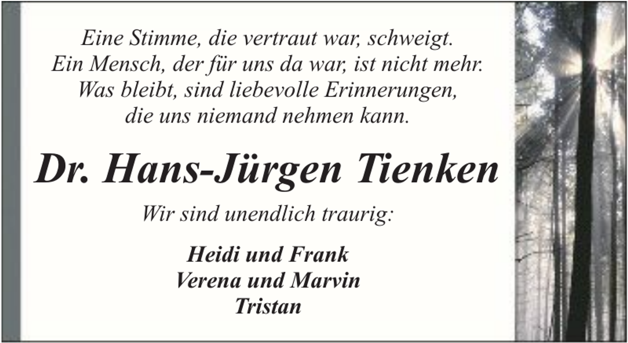 <p>Eine Stimme, die vertraut war, schweigt.<br />Ein Mensch, der für uns da war, ist nicht mehr.<br />Was bleibt, sind liebevolle Erinnerungen,<br />die uns niemand nehmen kann.</p><p>Dr. Hans-Jürgen Tienken<br />Wir sind unendlich traurig:<br />Heidi und Frank<br />Verena und Marvin<br />Tristan</p>