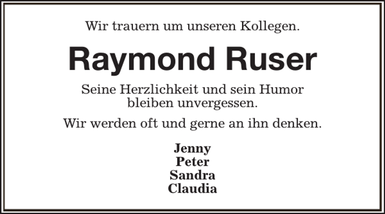 <p>Wir trauern um unseren Kollegen.</p><p>Raymond Ruser<br />Seine Herzlichkeit und sein Humor<br />bleiben unvergessen.<br />Wir werden oft und gerne an ihn denken.<br />Jenny<br />Peter<br />Sandra<br />Claudia</p>