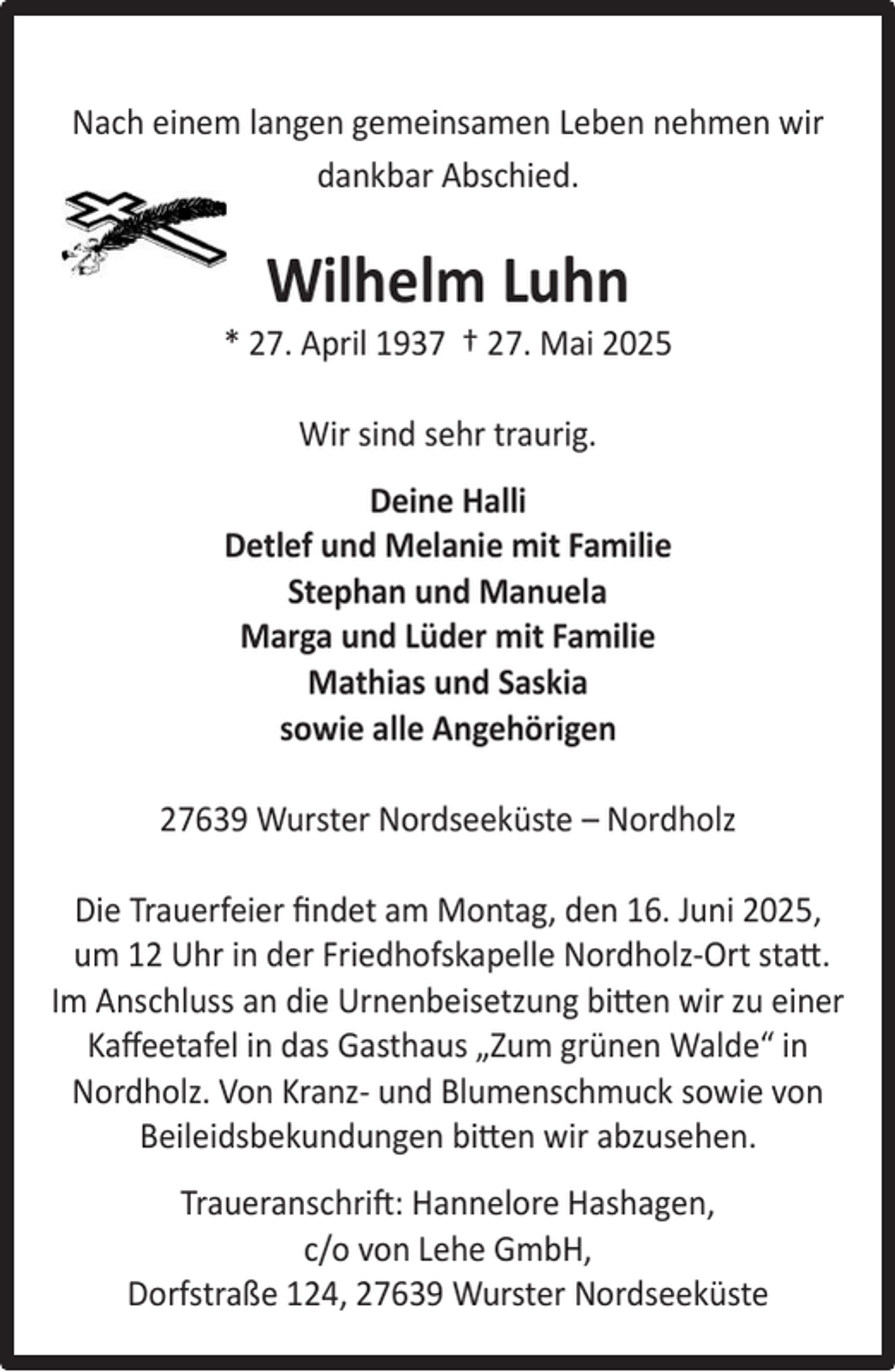 <p>Nach einem langen gemeinsamen Leben nehmen wir<br />dankbar Abschied.</p><p>Wilhelm Luhn</p><p>* 27. April 1937 † 27. Mai 2025<br />Wir sind sehr traurig.<br />Deine Halli<br />Detlef und Melanie mit Familie<br />Stephan und Manuela<br />Marga und Lüder mit Familie<br />Mathias und Saskia<br />sowie alle Angehörigen<br />27639 Wurster Nordseeküste – Nordholz<br />Die Trauerfeier ﬁndet am Montag, den 16. Juni 2025,<br />um 12 Uhr in der Friedhofskapelle Nordholz-Ort statt.<br />Im Anschluss an die Urnenbeisetzung bitten wir zu einer<br />Kaﬀeetafel in das Gasthaus „Zum grünen Walde“ in<br />Nordholz. Von Kranz- und Blumenschmuck sowie von<br />Beileidsbekundungen bitten wir abzusehen.<br />Traueranschrift: Hannelore Hashagen,<br />c/o von Lehe GmbH,<br />Dorfstraße 124, 27639 Wurster Nordseeküste</p>