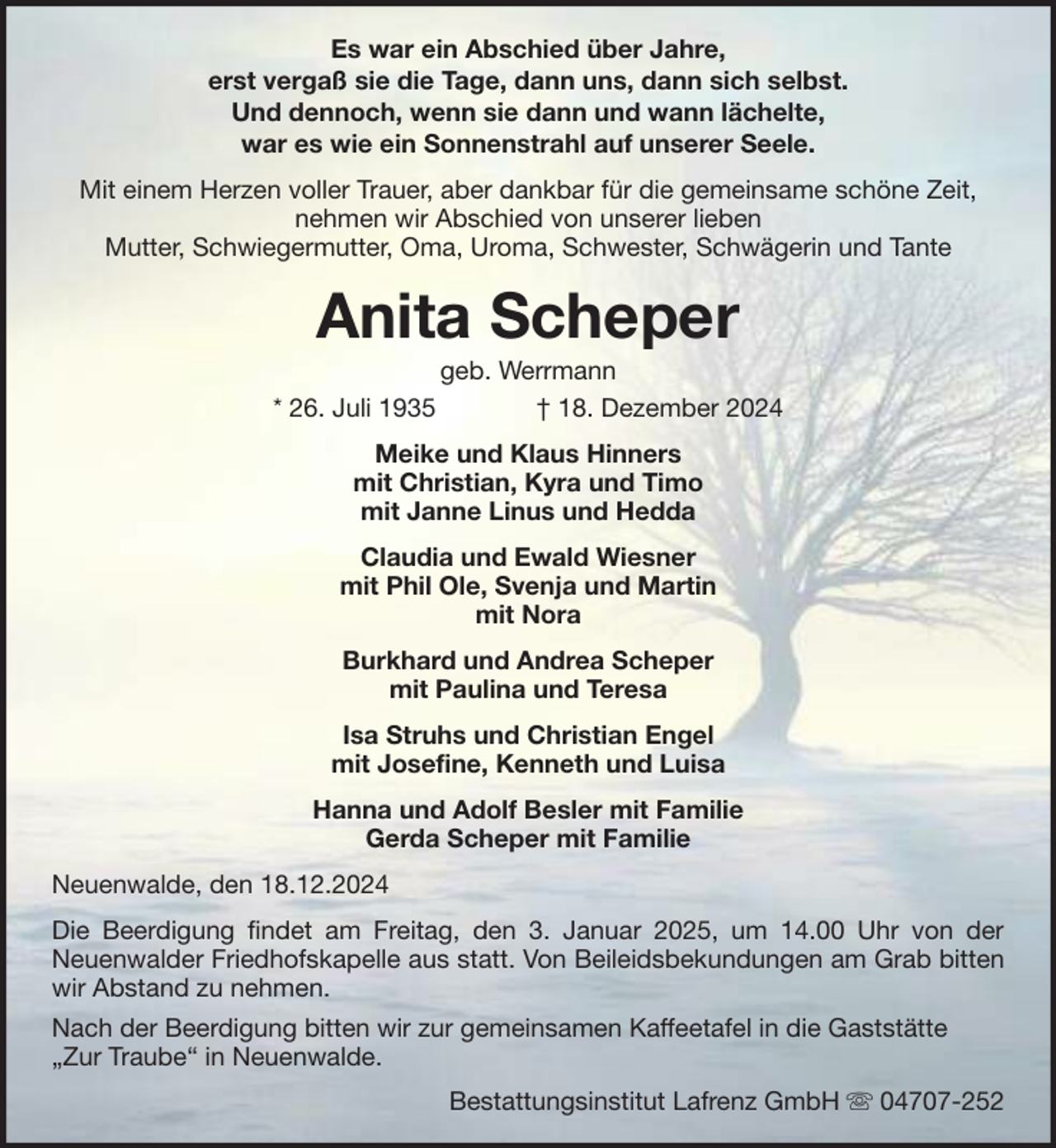 <p>Es war ein Abschied über Jahre,<br />erst vergaß sie die Tage, dann uns, dann sich selbst.<br />Und dennoch, wenn sie dann und wann lächelte,<br />war es wie ein Sonnenstrahl auf unserer Seele.<br />Mit einem Herzen voller Trauer, aber dankbar für die gemeinsame schöne Zeit,<br />nehmen wir Abschied von unserer lieben<br />Mutter, Schwiegermutter, Oma, Uroma, Schwester, Schwägerin und Tante</p><p>Anita Scheper<br />* 26. Juli 1935</p><p>geb. Werrmann<br />† 18. Dezember 2024</p><p>Meike und Klaus Hinners<br />mit Christian, Kyra und Timo<br />mit Janne Linus und Hedda<br />Claudia und Ewald Wiesner<br />mit Phil Ole, Svenja und Martin<br />mit Nora<br />Burkhard und Andrea Scheper<br />mit Paulina und Teresa<br />Isa Struhs und Christian Engel<br />mit Josefine, Kenneth und Luisa<br />Hanna und Adolf Besler mit Familie<br />Gerda Scheper mit Familie<br />Neuenwalde, den 18.12.2024<br />Die Beerdigung findet am Freitag, den 3. Januar 2025, um 14.00 Uhr von der<br />Neuenwalder Friedhofskapelle aus statt. Von Beileidsbekundungen am Grab bitten<br />wir Abstand zu nehmen.<br />Nach der Beerdigung bitten wir zur gemeinsamen Kaffeetafel in die Gaststätte<br />„Zur Traube“ in Neuenwalde.<br />Bestattungsinstitut Lafrenz GmbH</p><p>04707-252</p>